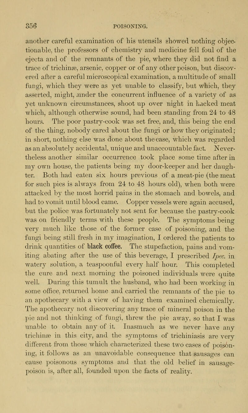 another careful examination of his utensils showed nothing objec- tionable, the professors of chemistry and medicine fell foul of the ejecta and of the remnants of the pie, where they did not find a trace of trichina?, arsenic, copper or of any other poison, but discov- ered after a careful microscopical examination, a multitude of small fungi, which they were as yet unable to classify, but which, they asserted, might, .under the concurrent influence of a variety of as yet unknown circumstances, shoot up over night in hacked meat which, although otherwise sound, had been standing from 24 to 48 hours. The poor pastry-cook was set free, and, this being the end of the thing, nobody cared about the fungi or how they originated ; in short, nothing else was done about the case, which was regarded as an absolutely accidental, unique and unaccountable fact. Never- theless another similar occurrence took place some time after in my own house, the patients being my door-keeper and her daugh- ter. Both had eaten six hours previous of a meat-pie (the meat for such pies is always from 24 to 48 hours old), when both were attacked by the most horrid pains in the stomach and bowels, and had to vomit until blood came. Copper vessels were again accused, but the police was fortunately not sent for because the pastry-cook was on friendly terms with these people. The symptoms being very much like those of the former case of poisoning, and the fungi being still fresh in my imagination, I ordered the patients to drink quantities of black coffee. The stupefaction, pains and vom- iting abating after the use of this beverage, I prescribed Ipec. in watery solution, a teaspoonful every half hour. This completed the cure and next morning the poisoned individuals were quite well. During this tumult the husband, who had been working in some office, returned home and carried the remnants of the pie to an apothecaiy with a view of having them examined chemically. The apothecary not discovering any trace of mineral poison in the pie and not thinking of fungi, threw the pie away, so that I was unable to obtain any of it. Inasmuch as we never have any trichinae in this city, and the sjnnptoms of trichiniasis are very different from those which characterized these two cases of poison- ing, it follows as an unavoidable consequence that sausages can cause poisonous symptoms and that the old belief in sausao-e- poison is, after all, founded upon the facts of reality.