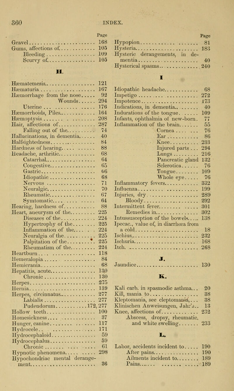 Page Gravel 108 Gums, affections of.. .. 105 Bleeding 1U9 Scurvy of. 105 II Haematemesis 121 Hasmaturia 167 Haemorrhage from the nose 92 Wounds 294 Uterine 176 Haemorrhoids, Piles 164 Haemoptysis 208 Hair, affections of 287 Falling out of the 74 Hallucinations, in dementia. 40 Halfsightedness 84 Hardness of hearing 88 Headache, arthritic 68 Catarrhal 64 Congestive 65 Gastric 06 Idiopathic 68 Nervous 71 Neuralgic 70 Rheumatic 67 Symtomatic.... 64 Hearing, hardness of 88 Heart, aneurysm of the 225 Diseases of the 224 Hypertroplry of the 225 Inflammation of the 224 Neuralgia of the 225 Palpitation of the *. 225 Rheumatism of the 224 Heartburn 118 llemeralopia 84 Hemicrania 68 Hepatitis, acute 130 Chronic 130 Herpes 275 Hernia 139 Herpes, circinnatus 277 Labialis 277 Pudendorum 172, 277 Hollow teeth 100 Homesickness 37 Hunger, canine 117 Hydrocele.. , 171 Hydrocephaloid 59 Hydrocephalus 59 Chronic 61 Hypnotic phenomena 298 Hypochondriac mental derange- ment 36 Page Hypopion 81 Hysteria 183 Hysteric derangements, in de- mentia 40 Hysterical spasms 240 I Idiopathic headache 68 Impetigo 272 Impotence 173 Indications, in dementia.. 40 Indurations of the tongue. 109 Infants, ophthalmia of new-born. 77 Inflammation of the brain 55 Cornea 76 Ear 86 Knee 233 Injured parts . . . 294 Lungs 216 Pancreatic gland 132 Sclerotica 76 Tongue 109 Whole eye 76 Inflammatory fevers 332 Influenza 199 Injuries, dry 289 Bloody 292 Intermittent fever 301 Remedies in 302 Intussusception of the bowels 138 Ipecac, value of, in diarrhoea from a cold 18 Ischius, 232 Ischuria 168 Itch. 268 J. Jaundice 130 K. Kali carb. in spasmodic asthma... 20 Kill, mania to 38 Kleptomania, see cleptomanki,... 38 Klinischen Anweisungen, Jahr's.. 13 Knee, affections of 232 Abscess, dropsy, rheumatic, and white swelling 233 Labor, accidents incident to 190 After pains 190 Ailments incident to 189 Pains 189