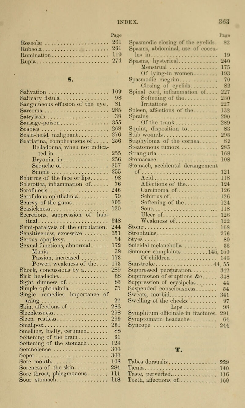 Page Roseolffi 261 Rubeola 261 Rumination 119 Rupia 274 S. Salivation 109 Salivary fistula 98 Sanguineous effusion of the eye. 31 Sarcoma 285 Satryiasis 38 Sausage-poison 355 Scabies 268 Scald-head, malignant 276 Scarlatina, complications of 256 Belladonna, when not indica- ted in 255 Bryonia, in 256 Sequelae of 257 Simple 255 Schirrus of the face or lips 98 Sclerotica, inflammation of . 76 Scrofulosis 246 Scrofulous ophthalmia 79 Scurvy of the gums 105 Seasickness 120 Secretions, suppression of hab- itual 348 Semi-paralysis of the circulation. 244 Sensitiveness, excessive 351 Serous apoplexy 54 Sexual functions, abnormal 172 Mania 38 Passion, increased 173 Power, weakness of the. ... 173 Shock, concussions by a 289 Sick headache 68 Sight, dimness of 83 Simple ophthalmia 75 Single remedies, importance of using 21 Skin, affections of 286 Sleeplessness 298 Sleep, restless 299 Smallpox 261 Smelling, badly, cerumen 88 Softening of the brain 61 Softening of the stomach 124 Somnolence 300 Sopor 300 Sore mouth 108 Soreness of the skin 2S4 Sore throat, phlegmonous Ill Sour stomach 118 Spasmodic i ns, abdominal, lufl in 19 Spasms, hysterical Menstrual 175 Of lying-in women 193 Spasmodic megrim 70 Closing of eyelids Spinal cord, inflammation Softening of the - I Irritations ill Spleen, affections of the 139 Sprains 290 Of the trunk 289 Squint, disposition to 83 Stall wounds Staphyloma of the cornea 83 Steatomous tumors- 385 Stranguria 168 Si acace 108 Stomach, accidental derangement of 121 Acid lis Affections of the 134 Carcinoma of. 126 Schirrus of 126 Softening of the 124 Sour 118 Ulcer of 126 Weakness of 122 Stone 168 Strophulus ■_'?»'> Styes 80 Suicidal melancholia 36 Summer complaints 14). 150 Of children 146 Sunstroke 44. 55 Suppressed perspiration 342 Suppression of eruptions &c 348 Suppression of erysipelas 44 Suspended consciousness 54 Sweats, morbid 341 Swelling oi' the cheeks 97 Lips MS Symphitum officinale in fractures. 291 Symptomatic headache 64 Syncope ;2-i4 T. Tabes dorsualis 229 Taenia 140 Taste, perverted 116 Teeth, affections of. 100