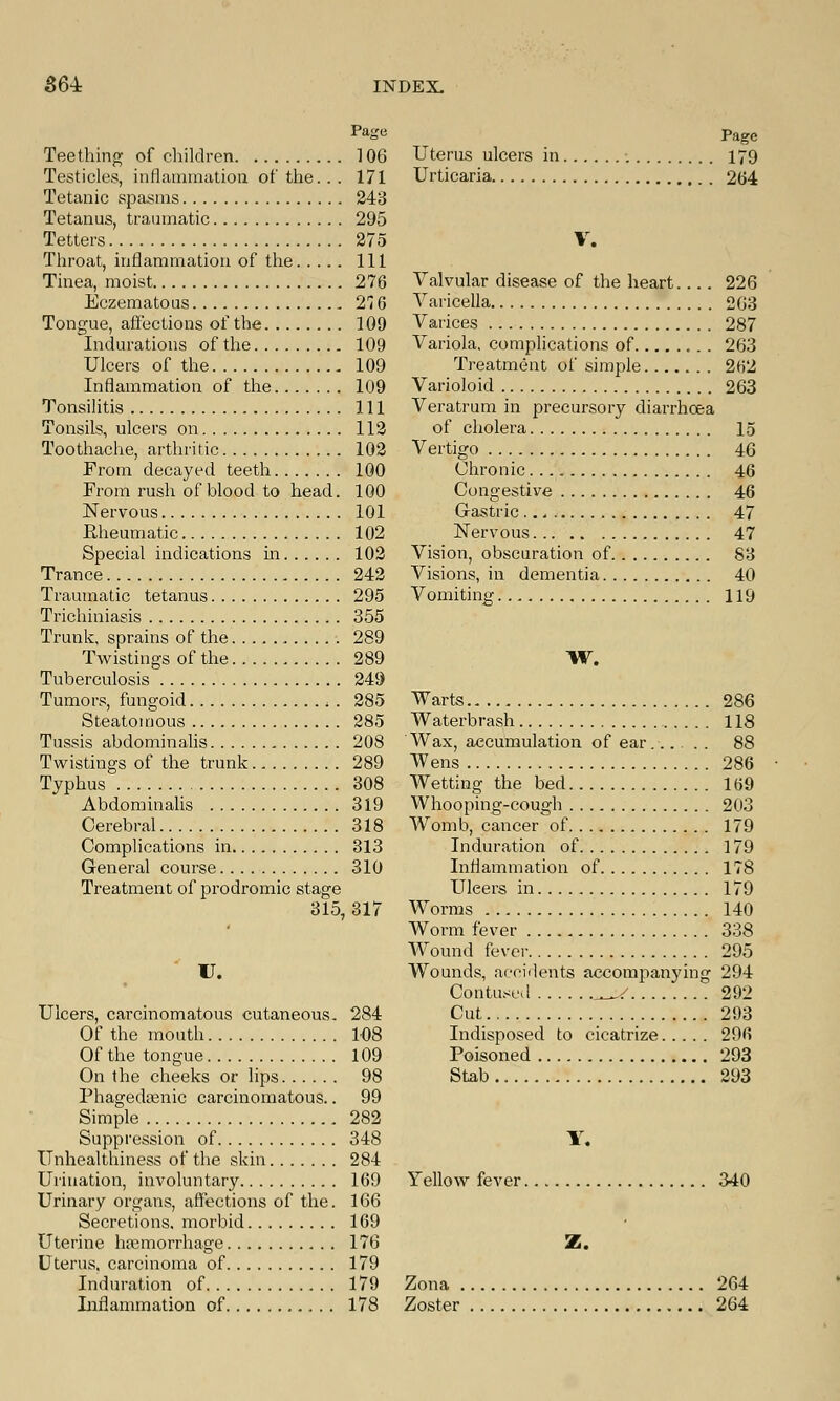 Page Teething of children 106 Testicles, inflammation of the... 171 Tetanic spasms 243 Tetanus, traumatic 295 Tetters 275 Throat, inflammation of the Ill Tinea, moist 276 Eczematous 27 G Tongue, affections of the 109 Indurations of the 109 Ulcers of the 109 Inflammation of the 109 Tonsilitis Ill Tonsils, ulcers on 112 Toothache, arthritic 102 From decayed teeth 100 From rush of blood to head. 100 Nervous 101 Eheumatic 102 Special indications hi 102 Trance 242 Traumatic tetanus 295 Trichiniasis 355 Trunk, sprains of the 289 Twistings of the 289 Tuberculosis 249 Tumors, fungoid . 285 Steatomous 285 Tussis abdominalis 208 Twistings of the trunk 289 Typhus 308 Abdominalis 319 Cerebral 318 Complications in 313 General course 310 Treatment of prodromic stage 315, 317 U. Ulcers, carcinomatous cutaneous, 284 Of the mouth 108 Of the tongue 109 On the cheeks or lips 98 Phagedsenic carcinomatous.. 99 Simple 282 Suppression of 348 Unhealthiness of the skin 284 Urination, involuntary 169 Urinary organs, affections of the. 166 Secretions, morbid 169 Uterine haemorrhage 176 Uterus, carcinoma of 179 Induration of 179 Inflammation of 178 Page Uterus ulcers in 179 Urticaria 264 V. Valvular disease of the heart.... 226 Varicella 263 Varices 287 Variola, complications of 263 Treatment of simple ... 262 Varioloid 263 Veratrum in precursory diarrhoea of cholera 15 Vertigo 46 Chronic 46 Congestive 46 Gastric 47 Nervous 47 Vision, obscuration of 83 Visions, in dementia 40 Vomiting 119 W. Warts 286 Waterbrash 118 Wax, accumulation of ear 88 Wens 286 Wetting the bed 169 Whooping-cough 203 Womb, cancer of 179 Induration of 179 Inflammation of 178 Uleers in 179 Worms 140 Worm fever 338 Wound fever 295 Wounds, accidents accompanying 294 Contused _/ 292 Cut 293 Indisposed to cicatrize 296 Poisoned 293 Stab 293 Y. Yellow fever 340 Z. Zona 264 Zoster 264