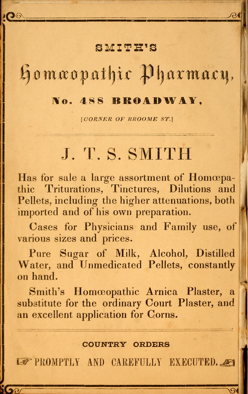 #£>o> Aiin m \lll1»—■>—■—»——■———3—1 ■HUM———M——M—1—»«<—, SMITH'S l¥o. 488 BROADWAY, {CORNER OF BROOME ST.] J. T. S. SMITH Has tor sale a large assortment of Homcepa- thic Triturations, Tinctures, Dilutions and Pellets, including the higher attenuations, both imported and of his own preparation. Gases for Physicians and Family use, of various sizes and prices. Pure Sugar of Milk, Alcohol, Distilled Water, and Unmedicated Pellets, constantly on hand. Smith's Homoeopathic Arnica Plaster, a substitute for the ordinary Court Plaster, and an excellent application for Corns. COUNTRY ORDERS PROMPTLY AND CAREFULLY EXECUTED. I