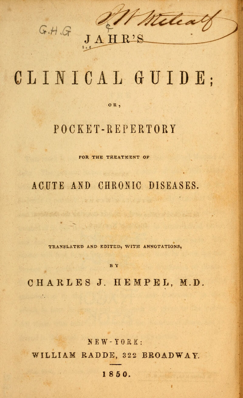 »«. CLINICAL GUIDE; OR POCKET-REPERTORY FOR THE TREATMENT OF ACUTE AND CHRONIC DISEASES. TRANSLATED AND EDITED, WITH ANNOTATIONS, B Y CHARLES J. HEMPEL, M,D NEW-YOEE: WILLIAM RADDE, 322 BROADWAY. I860.