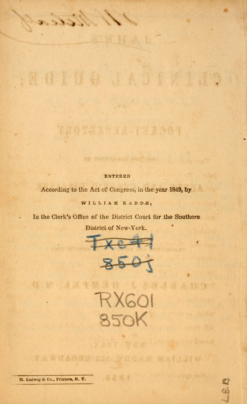 * > J ; \ ENTERED According to the Act of Congress, in the year 1849, by WILLIAM RAD DJB, In the Clerk's Office of the District Court for the Southern District of New-York. -RX60! asoK H. Lad wig ic Co., Printer!, N. Y. S2 ■ i