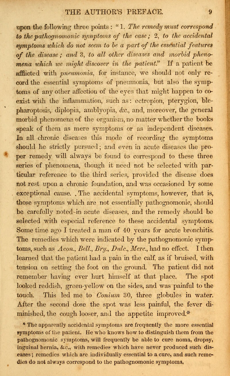 upon the following three points :  1. The remedy must correspond to the pathognomonic symptoms of the case ; 2, to the accidental symptoms which do not seem to be a part of the essential features of the disease; and 3, to all other diseases and morbid pheno- mena which we might discover in the patient If a patient be afflicted with pneumonia, for instance, we should not only re- cord the essential symptoms of pneumonia, but also the symp- toms of any other affection of the eyes that might happen to co- exist with the inflammation, such as: ectropion, pterygion, ble- pharoptosis, diplopia, amblyopia, &c, and, moreover, the general morbid phenomena of the organism, no matter whether the books speak of them as mere symptoms or as independent diseases. In all chronic diseases this mode of recording the symptoms should he strictly pursued; and even in acute diseases the pro- per remedy will always be found to correspond to these three series of phenomena, though it need not be selected with par- ticular reference to the third series, provided the disease does not rest upon a chronic foundation, and was occasioned by some exceptional cause. . The accidental symptoms, however, that is, those symptoms which are not essentially pathognomonic, should be carefully noted-in acute diseases, and the remedy should be selected with especial reference to these accidental symptoms. Some time ago I treated a man of 40 years for acute bronchitis. The remedies which were indicated by the pathognomonic symp- toms, such as Aeon., Bell., Bry., Bide, Merc, had no effect. I then learned that the patient had a pain in the calf, as if bruised, with tension on setting the foot on the ground. The patient did not remember having ever hurt himself at that place. The spot looked reddish, green-yellow on the sides, and was painful to the touch. This led me to Conium 30, three globules in water. After the second dose the spot was less painful, the fever di- minished, the cough looser, and the appetite improved* * The apparently accidental symptoms are frequently the more essential symptoms of the patient. He who knows how to distinguish them from the pathognomonic symptoms, will frequently be able to cure noma, dropsy, inguinal hernia, &c, with remedies which have never produced such dis- eases ; remedies which are individually essential to a cure, and such reme* dies do not always correspond to the pathognomonic symptom3,