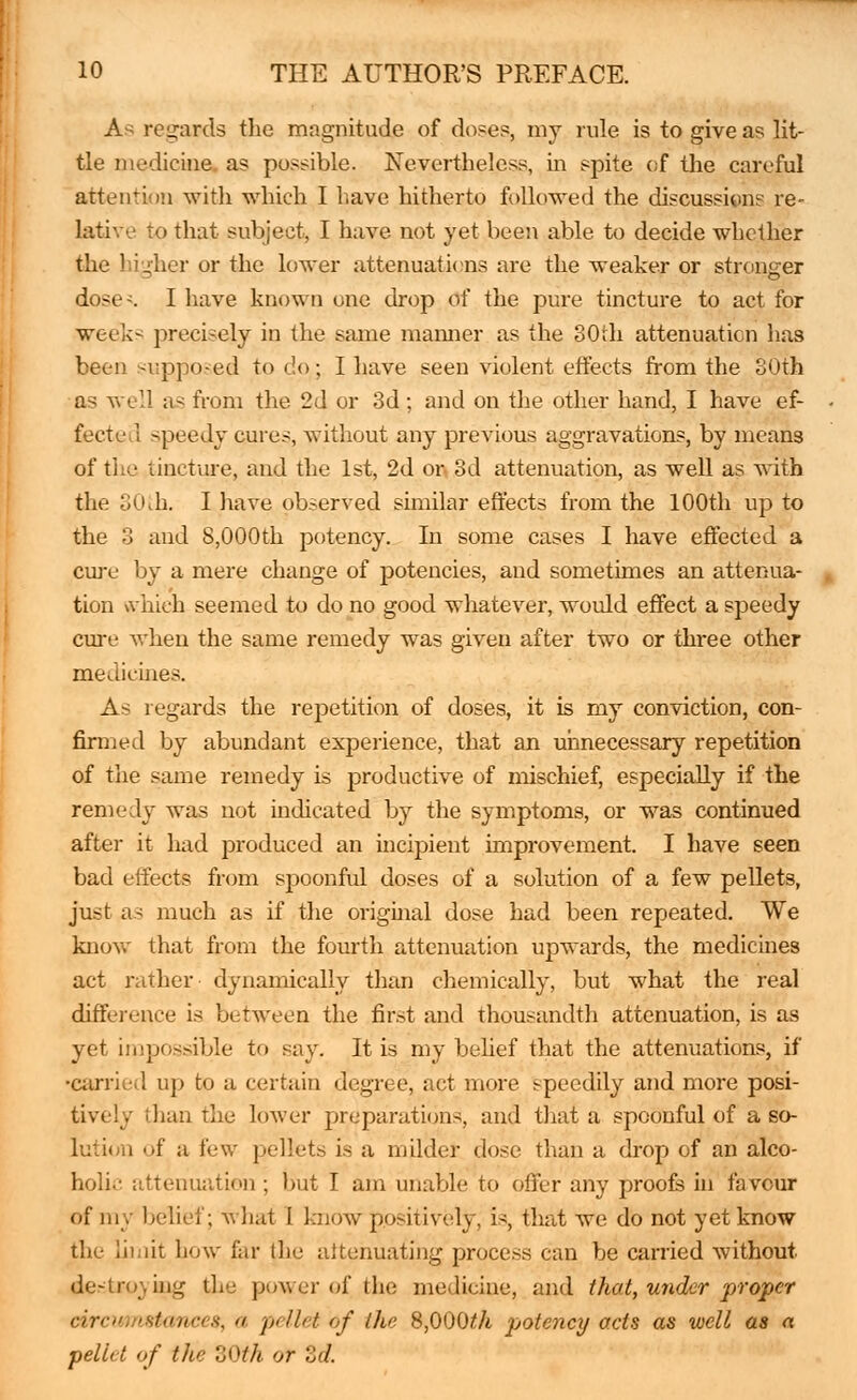 As regards the magnitude of doses, my rule is to give as lit- tle medicine, as possible. Nevertheless, in spite of the careful attention with which I have hitherto followed the discussions re- lative to that subject, I have not yet been able to decide whether the higher or the lower attenuations are the weaker or stronger dose-. I have known one drop of the pure tincture to act for weeks precisely in the same maimer as the 30th attenuation has been supposed to do; I have seen violent effects from the SOth as well as from the 2d or 3d; and on the other hand, I have ef- fect el speedy cures, without any previous aggravations, by means of the tincture, and the 1st, 2d or 3d attenuation, as well as with the 30\h. I have observed similar effects from the 100th up to the 3 and 8,000th potency. In some cases I have effected a cure by a mere change of potencies, and sometimes an attenua- tion which seemed to do no good whatever, would effect a speedy cure when the same remedy was given after two or three other medicines. As regards the repetition of doses, it is my conviction, con- firmed by abundant experience, that an unnecessary repetition of the same remedy is productive of mischief, especially if the remedy was not indicated by the symptoms, or was continued after it had produced an incipient improvement. I have seen bad effects from spoonful doses of a solution of a few pellets, just as much as if the original dose had been repeated. We know that from the fourth attenuation upwards, the medicines act rather dynamically than chemically, but what the real difference is between the first and thousandth attenuation, is as yet impossible to say. It is my belief that the attenuations, if •carried up to a certain degree, act more speedily and more posi- tively than the lower preparations, and thai a spoonful of a so- lution of a few pellets is a milder dose than a drop of an alco- holic attenuation ; but I am unable to offer any proofs in favour of my belief; what I know positively, is, that we do not yet know the Limit how far the attenuating process can be carried without destroying the power of the medicine, and that, under proper circ,:'sf(i/iris, ,i pellet of the 8,000^/i potency acts as well as a pellet of the BOth or Zd.