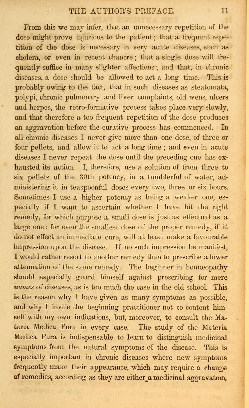 From this we may infer, that an unnecessary repetition of the dose might prove injurious to the patient; that a frequent repe- tition of the dose is necessary in very acute diseases, such as cholera, or even in recent chancre; that a single dose will fre- quently suffice in many slighter affections; and that, in chronic diseases, a dose should be allowed to act a long time. Tliis is probably owing to the fact, that in such diseases as steatomata, polypi, chronic pulmonary and liver complaints, old wens, ulcers and herpes, the retro-formative process takes place very slowly, and that therefore a too frequent repetition of the dose produces an aggravation before the curative process has commenced. In all chronic diseases I never give more than one dose, of three or four pellets, and allow it to act a long time ; and even in acute diseases I never repeat the dose until the preceding one has ex- hausted its action. I, therefore, use a solution of from three to six pellets of the 30th potency, in a tumblerful of water, ad- ministering it in teaspoonful doses every two, three or six hours. Sometimes I use a higher potency as biing a weaker one, es- pecially if I want to ascertain whether I have hit the right remedy, for which purpose a small dose is just as effectual as a large one: for even the smallest dose of the proper remedy, if it do not effect an immediate cure, will at least make a favourable impression upon the disease. If no such impression be manifest, I would rather resort to another remedy than to prescribe a lower attenuation of the same remedy. The beginner in homoeopathy should especially guard himself against prescribing for mere names of diseases, as is too much the case in the old school. This is the reason why I have given as many symptoms as possible, and why I invite the beginning practitioner not to content him- self with my own indications, but, moreover, to consult the Ma- teria Medica Pura in every case. The study of the Materia Medica Pura is indispensable to learn to distinguish medicinal symptoms from the natural symptoms of the disease. This is especially important in chronic diseases where new symptoms frequently make their appearance, which may require a change of remedies, according as they are either^ medicinal aggravation,