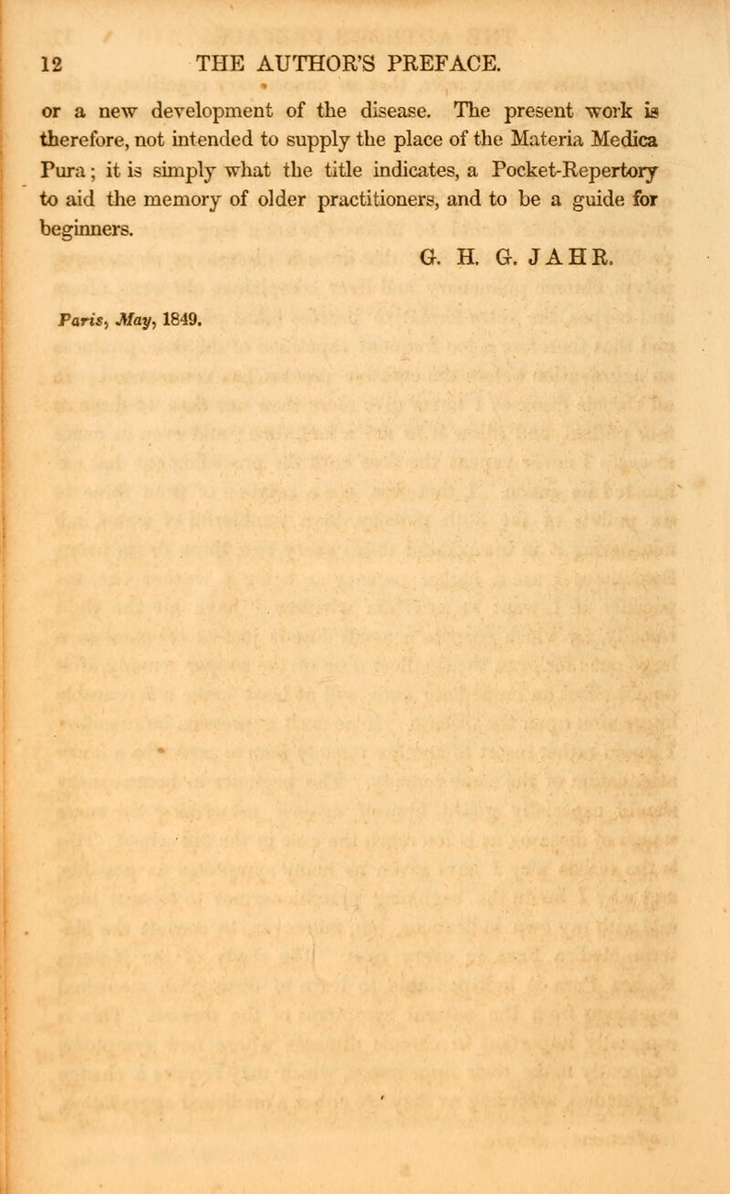 or a new development of the disease. The present work is therefore, not intended to supply the place of the Materia Medica Pura; it is simply what the title indicates, a Pocket-Repertory to aid the memory of older practitioners, and to be a guide for beginners. G. H. G. JAHR. Paris, May, 1849.