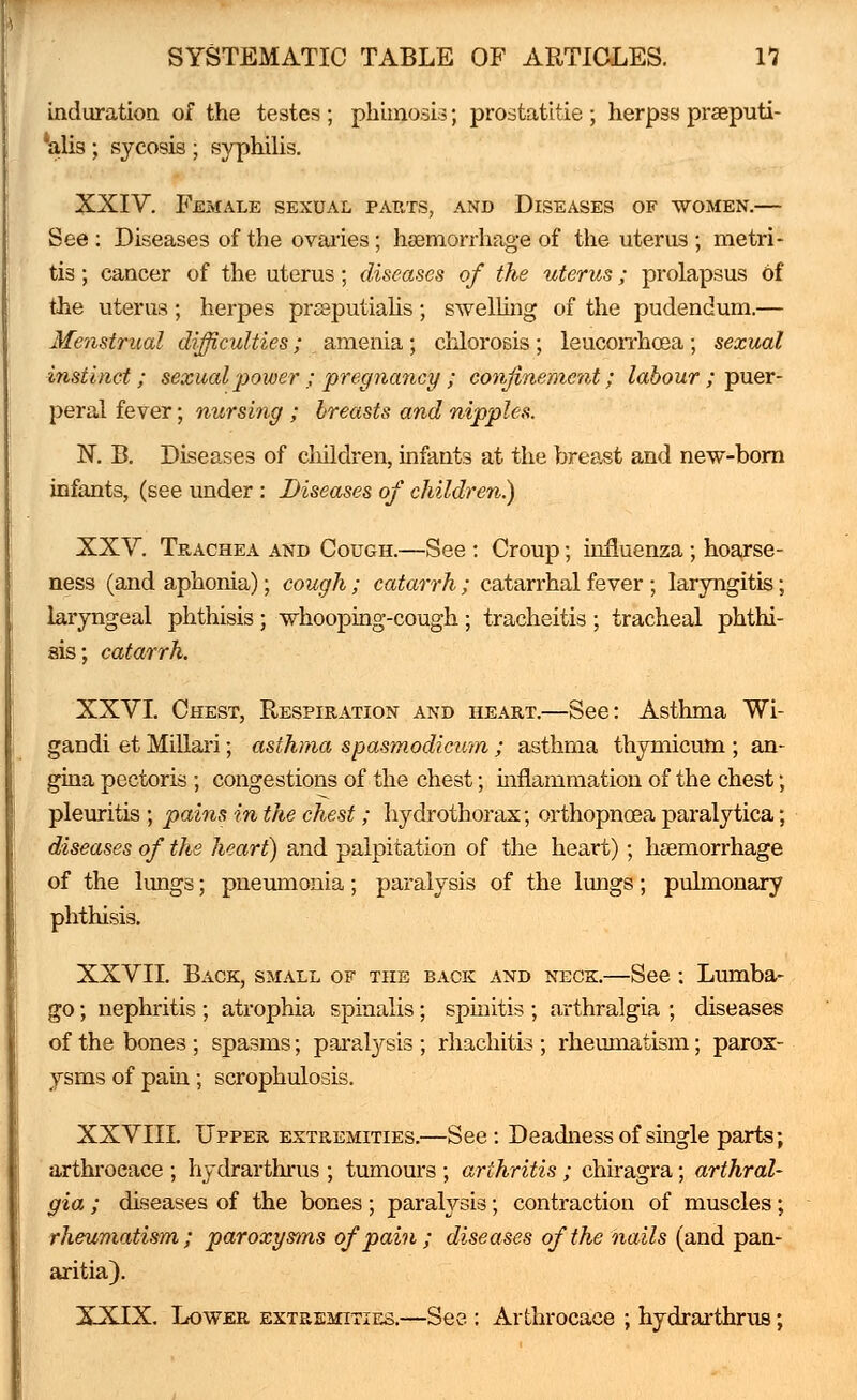 induration of the testes ; phimosis; prostatitie ; herpss praeputi- 'alis ; sycosis ; syphilis. XXIV. Female sexual parts, and Diseases of women.— See : Diseases of the ovaries; haemorrhage of the uterus ; metri- tis ; cancer of the uterus; diseases of the uterus; prolapsus of the uterus ; herpes prseputialis ; swelling of the pudendum.— Menstrual difficulties; amenia ; chlorosis ; leucorrhosa ; sexual instinct; sexual power ; pregnancy ; confinement; labour ; puer- peral fever; nursing ; breasts and nipples. N. B. Diseases of children, infants at the breast and new-born infants, (see under : Diseases of children) XXV. Trachea and Cough.—See : Croup; influenza; hoarse- ness (and aphonia); cough ; catarrh ; catarrhal fever ; laryngitis; laryngeal phthisis ; whooping-cough; tracheitis ; tracheal phthi- sis; catarrh. XXVI. Chest, Respiration and heart.—See: Asthma Wi- gandi et Millari; asthma spasmodicum ; asthma thymicum ; an- gina pectoris ; congestions of the chest; mflammation of the chest; pleuritis ; pains in the chest; hydrothorax; orthopnosa paralytica; diseases of the heart) and palpitation of the heart); haemorrhage of the lungs; pneumonia; paralysis of the lungs; pulmonary phthisis. XXVII. Back, small of the back and neck.—See : Lumba- go ; nephritis ; atrophia spinalis; spinitis ; arthralgia ; diseases of the bones ; spasms; paralysis ; rhachitis ; rheumatism; parox- ysms of pain; scrophulosis. XXVIII. Upper extremities.—See: Deadness of single parts; arthroeace ; hydrarthrus ; tumours ; arthritis; chiragra; arthral- gia ; diseases of the bones; paralysis; contraction of muscles; rheumatism; paroxysms of pain ; diseases of the nails (and pan- aritia). XXIX. Lower extremities.—See : Arthroeace ; hydrarthrus;