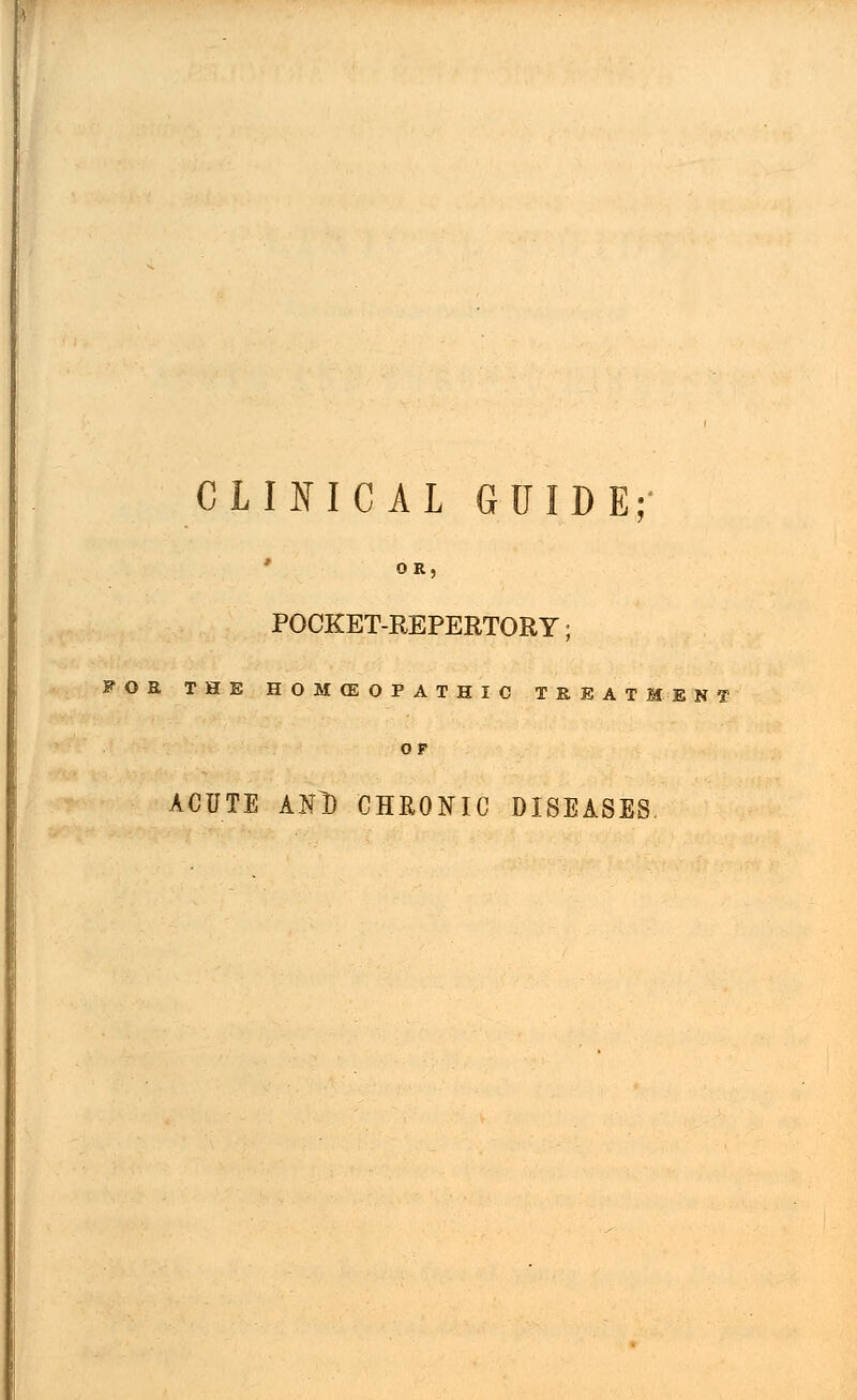 CLINICAL GUIDE; 0 R. POCKET-REPERTORY; FOE THE HOMfflOPAIHIC TREATMENT OF ACUTE ANl) CHRONIC DISEASES