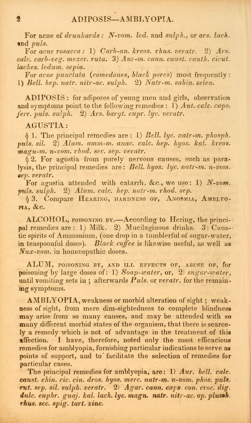 For acne of drunkards: N-vo?n. led. and sulph., or ars. lach. and puis. For acne rosacea : 1) Curb-an. kreos. rhus. veratr. 2) Ars. calc. carb-veg. mezer. ruta. 3) Aur-m. cann. canst, cantk. cicut. laches, ledum, sepia. For acne punctata {comedones, black pores) most frequently : 1) Bell. hep. natr. niir-ac. sulph. 2) Natr-m. sabin. selen. ADIPOSIS : for adiposes of young men and girls, observation and symptoms point to the following remedies : 1) Ant. calc. caps: /err. puis, sulph. 2) Ars. baryt. cupr. lye. veratr. AGUSTIA: § 1. The principal remedies are : 1) Bell. lye. natr-m. phosph. puis. sil. 2) Alum, amm-m. anac. calc. hep. hyos. kal. kreos. magn-m. n-vom. rhod. sec. sep. veratr. § 2. For agustia from purely nervous causes, such as para- lysis, the principal remedies are: Bell. hyos. lye. natr-m. n-vom. sep. veratr. For agustia attended with catarrh. &c, wo use: 1) N-vom. puis, sulph. 2) Alum. calc. hep. natr-m. rhod. sep. § 3. Compare Hearing, hardness of, Anosmia, Amblyo- pia, &c. ALCOHOL, poisoning by.—According to Hering, the princi- pal remedies are : 1) Milk. 2) Mucilaginous drinks. 3\ Caus- tic spirits of Ammonium, (one drop in a tumblerful of sugar-water, in teaspoouful doses). Black coffee is likewise useful, as well as Nux-vom. in homoeopathic doses. ALUM, POISONING BY, AND ILL EFFECTS OF, ABUSE OF, for poisoning by large doses of: 1) Soap-water, or, 2) sugar-water, until vomiting sets in ; afterwards Puis, or veratr. for the remain- ing symptoms. AMBLYOPIA, weakness or morbid alteration of sight; weak- ness of sight, from mere dim-sightedness to complete blindness may arise from so many causes, and may be attended with so many different morbid states of the organism, that there is scarce- ly a remedy which is not of advantage in the treatment of this affection. I have, therefore, noted only the most efficacious remedies for amblyopia, furnishing particular indications to serve as points of support, and to' facilitate the selection of remedies for particular cases. The principal remedies for amblyopia, are: 1) Aur. bell. calc. canst, chin. cic. cin. dros. hyos. mere, natr-m. n-vom. phos. puis, rut. sep. sil. sulph. veratr. 2) Agar. cann. caps. con. croc. dig. dale, euphr. guaj. kal. lach. lye. magn. natr. nitr-ac. op. plumb, rhus. sec. spig. tart. zinc.