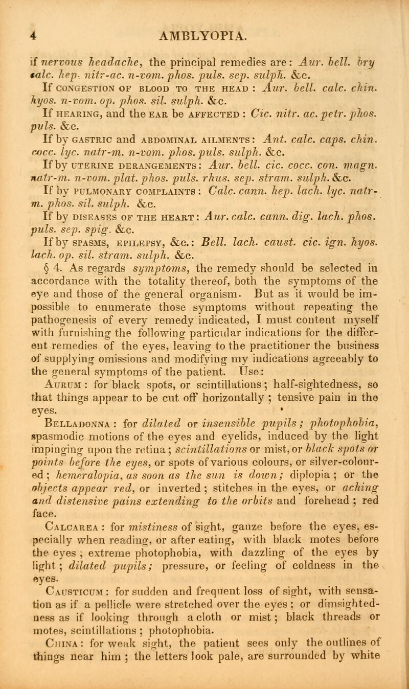 if nervous headache, the principal remedies are: Aur. hell, hry talc, hep- nitr-ac. n-vom. phos. puis. sep. sulph. &c. If CONGESTION OF BLOOD TO THE HEAD : Aur. hell. Calc. ckin. hyos. n-vom. op. phos. sil. sulph. &c. If hearing, and the ear be affected : Cic. nitr. ac. petr. phos. puis. &c. If by gastric and abdominal ailments : Ant. calc. caps, chin. cjocc lye. natr-m. n-vom. phos. puis, sulph. &c. If by uterine derangements: Aur. hell. cic. cocc. con. magn. natr-m. n-vom. plat. phos. puis. rhus. sep. stram. sulph. &c. If by pulmonary complaints : Calc. cann. hep. lack. lye. natr- m. phos. sil. sulph. &lc. If by diseases of the heart : Am: calc. cann. dig. lach. phos. puis. sep. spig. &lc. If by spasms, epilepsy, &c. : Bell. lach. caust. cic. ign. hyos. lach. op. sil. stram. sulph. &c. § 4. As regards symptoms, the remedy should be selected in accordance with the totality thereof, both the symptoms of the eye and those of the general organism. But as it would be im- possible to enumerate those symptoms without repeating the pathogenesis of every remedy indicated, I must content myself with furnishing the following particular indications for the differ- ent remedies of the eyes, leaving to the practitioner the business of supplying omissious and modifying my indications agreeably to the general sj^mptoms of the patient. Use: Aurum : for black spots, or scintillations; half-sightedness, so that things appear to be cut off horizontally ; tensive pain in the eyes. ' Belladonna: for dilated or insensible pupils; photophobia, spasmodic motions of the eyes and eyelids, induced by the light impinging upon the retina; scintillations or mist, or black spots or points before the eyes, or spots of various colours, or silver-colour- ed ; hemeralopia, as soon as the sun is down; diplopia; or the objects appear red, or inverted; stitches in the eyes, or aching and distensive pains extending to the orbits and forehead ; red face. Calcarea : for mistiness of sight, gauze before the eyes, es- pecially when reading, or after eating, with black motes before the eyes , extreme photophobia, with dazzling of the eyes by light; dilated pupils; pressure, or feeling of coldness in the eyes. Causticum : for sudden and frequent loss of sight, with sensa- tion as if a pellicle, were stretched over the eyes ; or dimsighted- ness as if looking through a cloth or mist; black threads or motes, scintillations; photophobia. China : for weak sight, the patient sees only the outlines of things near him ; the letters look pale, are surrounded by white