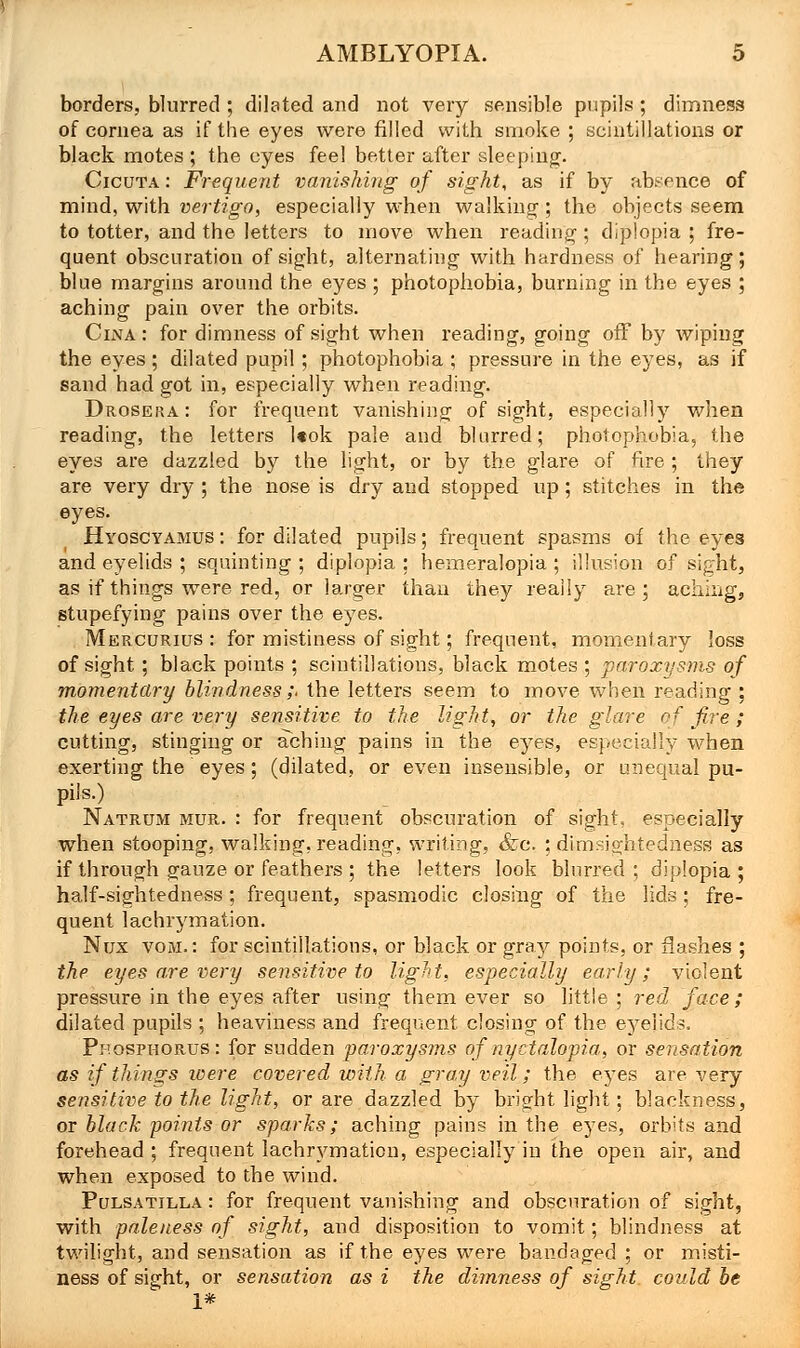 borders, blurred ; dilated and not very sensible pupils ; dimness of cornea as if the eyes were filled with smoke ; scintillations or black motes ; the eyes feel better after sleeping. Cicuta : Frequent vanishing of sight, as if by absence of mind, with vertigo, especially when walking ; the objects seem to totter, and the letters to move when reading ; diplopia ; fre- quent obscuration of sight, alternating with hardness of hearing; blue margins around the eyes ; photophobia, burning in the eyes ; aching pain over the orbits. CixVA : for dimness of sight when reading, going off by wiping the eyes; dilated pupil ; photophobia ; pressure in the eyes, as if sand had got in, especially when reading. Drosera: for frequent vanishing of sight, especially when reading, the letters l*ok pale and blurred; photophobia, the eyes are dazzled by the light, or by the glare of fire ; they are very dry ; the nose is dry and stopped up; stitches in the eyes. Hyoscyamus: for dilated pupils; frequent spasms of the eyes and eyelids ; squinting ; diplopia ; hemeralopia ; illusion of sight, as if things were red, or larger than they really are; aching, stupefying pains over the eyes. Mercurius : for mistiness of sight; frequent, momentary loss of sight; black points ; scintillations, black motes ; paroxysms of momentary blindness ;. the letters seem to move when reading ; the eyes are very sensitive to the light, or the glare of fire; cutting, stinging or aching pains in the eyes, especially when exerting the eyes ; (dilated, or even insensible, or unequal pu- pils.) Natrum mur. : for frequent obscuration of sight, especially when stooping, walking, reading, writing, &c. ; dimsightedness as if through gauze or feathers ; the letters look blurred; diplopia; half-sightedness: frequent, spasmodic closing of the lids; fre- quent lachrymation. Nux vom. : for scintillations, or black or gray points, or flashes ; the eyes are very sensitive to light, especially early; violent pressure in the eyes after using them ever so little ; red face; dilated pupils ; heaviness and frequent closing of the eyelids. Pp.osphorus: for sudden paroxysms of nyctalopia, or sensation as if things were covered with a gray veil; the eyes are very sensitive to the light, or are dazzled by bright light; blackness, or black points or sparks; aching pains in the eyes, orbits and forehead ; frequent lachrymation, especially in the open air, and when exposed to tbe wind. Pulsatilla : for frequent vanishing and obscuration of sight, with paleness of sight, and disposition to vomit; blindness at twilight, and sensation as if the eyes were bandaged ; or misti- ness of sight, or sensation as i the dimness of sight could be i*
