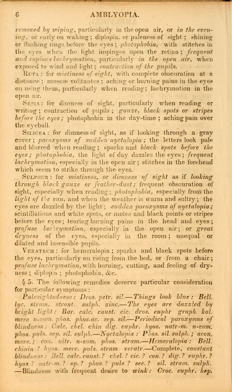 removed by wiping, particularly in the open air, or in the even- ing, or early on waking; diplopia, or paleness of sight ; shining or flashing rings.before the eyes : photophobia, with stitches in the eyes when the light impinges upon the retina : frequent ymation, particularly in 1he open air. when exposed to wind and light; contraction of the pupils. R.UTA.: for mistiness of sight, with complete obscuration at a distnnee : muscse volitantcs ; aching or burning pains in the eyes on using them, particularly when reading; lachrymation in the open air. Sepia: for dimness of sight, particularly when reading or writing : contraction of pupils ; gauze, black spots or stripes before the eyes; photophobia in the day-time ; aching pain over the eyeball. Sjlicea. : for dimness of sight, as if looking through a gray cover ; paroxysms of sudden nyctalopia ; the letters look pale and blurred when reading; sparks and black spots before the eyes; photophobia, the light of day dazzles the eyes; frequent lachrymation, especially in the open air; stitches in the forehead which seem to strike through the eyes. Sulphur : for mistiness, or dimness of sight as if looking through black gauze or feather-dust; frequent obscuration of sight, especially when reading; photophobia, especially from the light of the sua. and when the weather is warm and sultry ; the eyes are dazzled by the light; sudden paroxysms of nyctalopia ; scintillations and white spots, or motes and black points or stripes before the eyes; tearing burning pains in the head and eyes; profuse lachrymation, especially in the open air; or great dryness of the eyes, especially in the room; unequal or dilated and insensible pupils. Veratruji : for hemeralopia ; sparks and black spots before the eyes, particnlarly on rising from the bed, or from a chair : profuse lachrymation, with burning, cutting, and feeling of dry- ness ; diplopia ; photophobia, &c. § 5. The following remedies deserve particular consideration for particular symptoms : Palesightedness: Dros. petr. sil.— Things look blue: Bell, lye. strain, stront. sulph. zinc.— The eyes are dazzled by bright light: Bar. calc. canst, cic. dros. euphr graph, leal, mere n-vom. phos. phos-ac scp. sil.—Periodical paroxysms of blindness; Calc. cliel. chin dig. euphr. hyos. natr-m. n-vom. phos. puis. eep. sil. sulph.—Nyctalopia : Phos. sil. sulph.; aeon, mere.; con. nitr. n-enrn. phos. strain.—Hemeralopia: Bell. chinin ■•■'• mere. puis, stram. veratr.—Complete, constant blindness: Bell. calc. caust ? chel.? cic? con.? dig.? euphr.? hyos.? natr-m.? ep.? phos.? puis.? sec? sil. stram. sulph. — Blinduess with frequent desire to wink: Croc, euphr. hep.