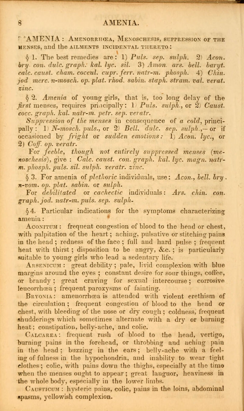 'AMENIA : Amenorrhcea, MenoschesiSj suppression of the menses, and the ailments incidental thereto : § 1. The best remedies are: 1) Puis. sep. sulph. 2) Aeon, bry con. dulc. graph, kal. lye. sil. 3) Anion, ars. bell, baryt. rale, eaust. chain, coccul. cupr. ferr. natr-m. phosph. 4) Chin. jod mere, n-mosch. op. plat. rhod. sabin. staph, strain, val. verat. zinc. § 2. Amenia of young girls, that is, too long delay of the first menses, requires principally: 1 Puis, sulph., or 2) Caust. cocc. graph, kal. natr-m. petr. sep. veratr. Suppression of the menses in consequence of a cold, princi- pally: 1) N-mosch. puis., or 2) Bell. dulc. sep. sulph.,—ox if occasioned by fright or sudden emotions: 1) Aeon, lye, or 2) Coff. op. veratr. For feeble, though not entirely suppressed menses (me- noschesis), give : Calc. caust. con. graph, kal. lye. magn. natr- m. phosph. puis. sil. sulph. veratr. zinc. § 3. For amenia of plethoric individuals, use: Aeon., bell. bry. n-vom. op. plat, sabin. or sulph. For debilitated or cachectic individuals: Ars. chin. con. graph, jod. natr-m. puis. sep. sulph- §4. Particular indications for the symptoms characterizing amenia: Acoxitum : frequent congestion of blood to the head or chest, with palpitation of the heart; aching, pulsative or stitching pains in the head ; redness of the face; full and hard pulse; frequent heat with thirst; disposition to be angry, &c.; is particularly suitable to young girls who lead a sedentary life. Arsenicum : great debility ; pale, livid complexion with blue margins around the eyes ; constant desire for sour things, coffee, or brandy ; great craving for sexual intercourse; corrosive leucorrhcea; frequent paroxysms of fainting. Bryonia : amenorrhea is attended with violent erethism of the circulation; frequent congestion of blood to the head or chest, with bleeding of the nose or dry cough ; coldness, frequent shudderings which sometimes alternate with a dry or burning heat; constipation, belly-ache, and colic. Calcarea : frequent rush of blood to the head, vertigo, burning pains in the forehead, or throbbing and aching pain in the head; buzzing in the ears; belly-ache with a feel- ing of fulness in the hypochondria, and inability to wear tight clothes ; colic, with pains down the thighs, especially at the time when the menses ought to appear; great languor, heaviness in the whole body, especially in the lower limbs. Causticum : hysleric pains, colic, pains in the loins, abdominal spasms, yellowish complexion.