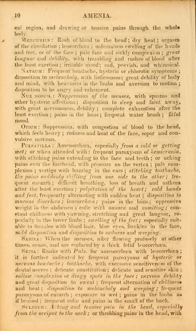 ca! region, and drawing or tensive pains through the whole body. Mercurius: Rush of blood to the head; dry heat; orgasm of the circulation : leucorrhcea ; oedematons swelling of the hands and feet, or of the face ; pale face and sickly complexion ; great languor and debility, with trembling and rushes of blood after the least exertion; irritable mood; sad, peevish, and whimsical. Natrcm: Frequent headache, hysteric or chlorotic symptoms ; disposition to melancholy, with listlessness: great debility of body and mind, with heaviness in the limbs and aversion to motion ; disposition to be angry and vehement. Nuxmosch. : Suppression of the menses, with spasms and. other hysteric affections; disposition to sleep and faint away, with great nervousness, debility ; complete exhaustion after the least exertion ; pains in the loins ; frequent water brash ; fitful mood. Opium : Suppression, with congestion of blood to the head, which feels heavy ; redness and heat of the face, sopor and con- vulsive motions. Pulsatilla : Amenorrhea, especially from a cold or getting wet; or when attended with: frequent paroxysms of hemicrdnia, with stitching pains extending to the face and teeth ; or aching pains over the forehead, with pressure on the vertex ; pale com- plexion ; vertigo with buzzing in the ears ; stitching toothache, the pains suddenly shifting from one side to the other; fre- quent catarrh: difficult breathing, loss of breath and asthma after the least exertion \ palpitation of the heart; cold hands and feet, frequently alternating with sudden heat ; disposition to mucous diarrhtea; leucorrhaea; pains in the loins; oppressive weighf in the abdomen ;- colic with nausea and vomiting; con- stant chilliness with yawning, stretching and great languor, es- pecially in the lower limbs ; swelling of the feet, ; especially suit- able to fei lales with blond hair, blue eyes, freckles in the face, mild di hi and disposition to sadness and weeping. Sabina : When, the menses, after flowing profusely at other times, cease, and arc replaoted'by a thick, fetid leucorrhoca. Sepia: Ranks wjth Puis, for amenorrhqea with leucdrrhcoa; it is further indicated by frequent paroxysms of hysteric or nervals headache; toothache, with excessive sensitiveness of the dental nerves : delicate constitution ; delicate and sensitive skin ; sallow complexion or dingy spots in the face; nervous debility and great disposition to sweat; frequent alternation of chilliness and heat; disposition to melancholy and weeping; frequent paroxysms of catarrh ; exposure to wet; yaiiis in the limbs as if bruised : frequent colic and pains in the small of the back. Sulphur: Aching and tensive pain in the head, especially from the occiput to the neck; or throbbing pains in the head, with