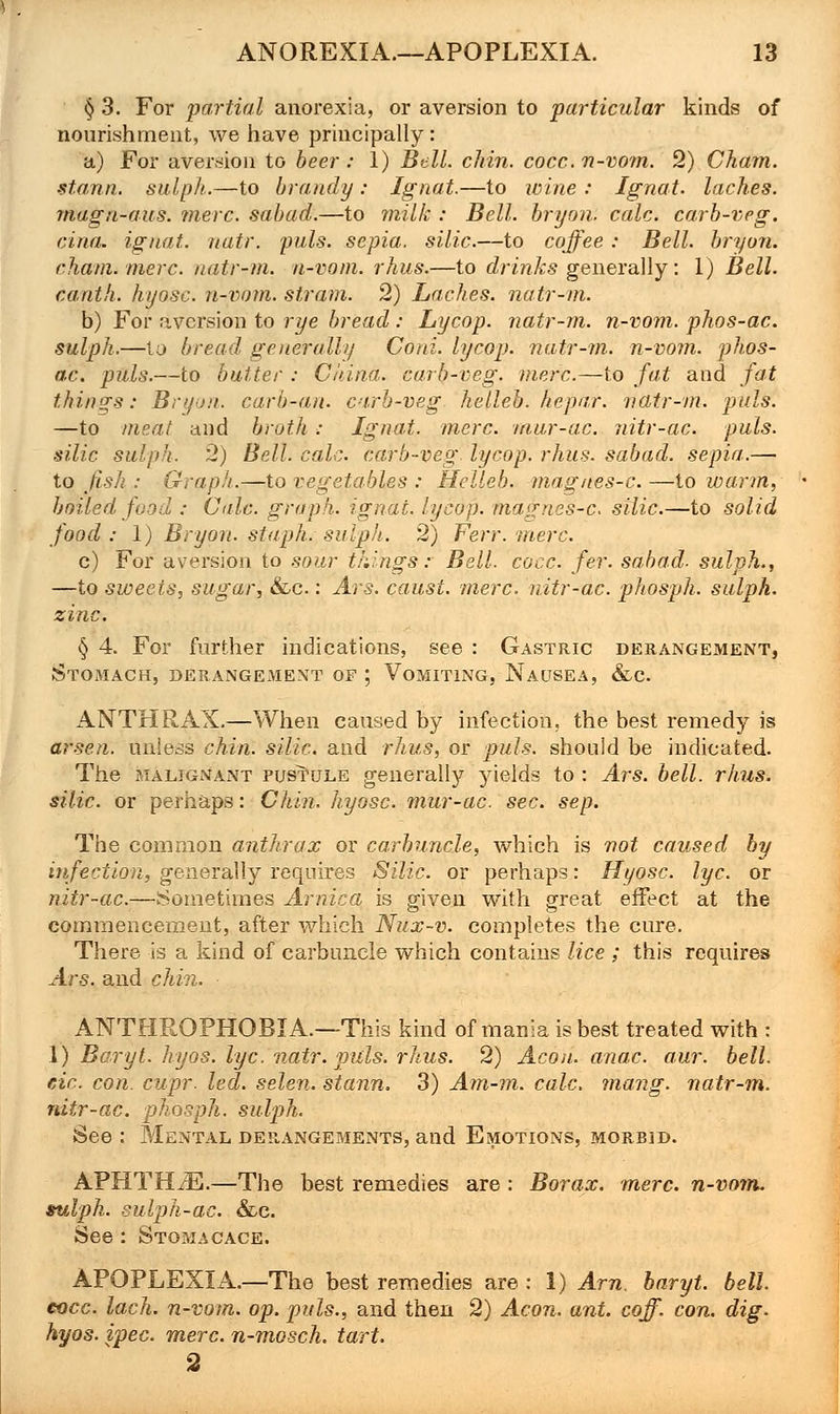 § 3. For partial anorexia, or aversion to particular kinds of nourishment, we have principally: a) For aversion to beer: 1) Bell. chin. cocc. n-vom. 2) Cham, stann. sulph.—to brandy : Ignat.—to wine : Ignat. laches, magn-aus. mere, sabad.—to milk : Bell, bryon. calc. carb-veg. cina. ignat. natr. puis, sepia, silic.—to coffee : Bell, bryon. chain, mere, natr-m. n-vom. rhus.—to drinks generally: 1) Bell, canth. hyosc. n-vom. stram. 2) Laches, natr-m. b) For aversion to rye bread : Lycop. natr-m. n-vom. phos-ac. sulph.—to bread generally Cord, lycop. natr-m. n-vom. phos- ac. puis.—to butter : China, carb-veg. mere.—to fat and fat things: Bryon. carb-an. carb-veg. helleb. hepar. natr-m. puis. —to meat and broth: Ignat. mere, mur-ac. nitr-ac. puis, silic sulph. 2) Bell. calc. carb-veg lycop. rhus. sabad. sepia.— to fish : Graph.—to vegetables : Helleb. magnes-c.—to warm, boiled food : Calc. graph, ignat. lycop. magnes-c. silic.—to solid food: 1) Bryon. staph, sulph. 2) Ferr. mere. c) For aversion to sour things: Bell. cocc. fer. sabad. sulph., —to sweets, sugar, &c.: Ars. caust. mere, nitr-ac. phosph. sulph. zinc. § 4. For further indications, see : Gastric derangement, Stomach, derangement of ; Vomiting, Nausea, &c. ANTHRAX.—When caused by infection, the best remedy is arsen. unless chin, silic. and rhus, or puis, should be indicated. The malignant pustule generally yields to : Ars. bell. rhus. silic. or perhaps: Chin, hyosc. mur-ac. sec. sep. The common anthrax or carbuncle, which is not caused by infection, generally requires Silic. or perhaps: Hyosc. lye. or nitr-ac.—Sometimes Arnica is given with great effect at the commencement, after which Nux-v. completes the cure. There is a kind of carbuncle which contains lice ; this requires Ars. and chin. ANTHROPHOBIA.—This kind of mania is best treated with: 1) Beryl, hyos. lye. natr. puis. rhus. 2) Aeon. anac. aur. bell, etc. con. cupr. led. selen. stann. 3) Am-m. calc. mang. natr-m. nitr-ac. phosph. sulph. See : Mental derangements, and Emotions, morbid. APHTELE.—The best remedies are : Borax, mere, n-vom. sulph. sulph-ac. &c. See : Stomacace. APOPLEXIA.—The best remedies are : 1) Am. baryt. bell, cocc. lach. n-vom. op. puis., and then 2) Aeon. ant. coff. con. dig. hyos. ipec. mere, n-mosch. tart. 2