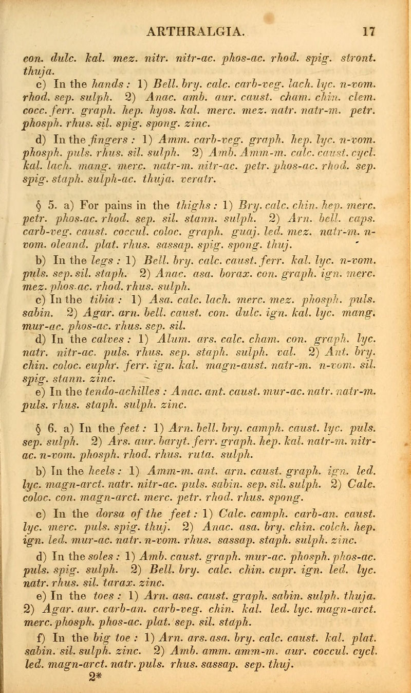 con. dulc. kal. mez. nitr. nitr-ac. phos-ac. rhod. spig. stront. thuja. c) In the hands: 1) Bell. bry. calc. carb-veg. lach. lye. n-vom. rhod. sep. sulph. 2) Anac. amb. aur. caust. chum. chin. clem, cocc. ferr. graph, hep. hyos. kal. mere. mez. natr. natr-m. petr. phosph. rhns. sil. spig. spong. zinc. d) In the fingers : 1) Amm. carb-veg. graph, hep. lye. n-vom. phosph. puis. rhus. sil. sulph. 2) Amb. Amm-m. calc. caust. cycl. kal. lach. mang. mere, natr-m. nitr-ac. petr. phos-ac. rhod. sep. spig. staph, sulph-ac. thuja, veratr. § 5. a) For pains in the thighs: 1) Bry. calc. chin. hep. mere, petr. phos.ac. rhod. sep. sil. stann. sulph. 2) Am. bell. caps. carb-veg. caust. coccul. coloc. graph, guaj. led. mez. natr-m. n- vom. oleand. plat. rhus. sassap. spig. spong. thuj. b) In the legs : 1) Bell. bry. calc. caust. ferr. kal. lye. n-vom. puis. sep. sil. staph. 2) Anac. asa. borax, con. graph, ign. mere. mez. phos.ac. rhod. rhus. sulph. c) In the tibia : 1) Asa. calc. lach. mere. mez. phosph. puis. sabin. 2) Agar. am. bell, caust. con. dulc. ign. kal. lye. mang. mur-ac. phos-ac. rhus. sep. sil. d) In the calves : 1) Alum. ars. calc. cham. con. graph, lye. natr. nitr-ac. puis. rhus. sep. staph, sulph. val. 2) Ant. bry. chin, coloc. euphr. ferr. ign. kal. magn-aust. natr-m. n-vom. sil. spig. stann. zinc. • e) In the tendo-achilles : Anac. ant. caust. mur-ac. natr. natr-m. puis. rhus. staph, sulph. zinc. § 6. a) In the feet: 1) Am. bell. bry. camph. caust. lye. puis, sep. sulph. 2) Ars. aur. baryt. ferr. graph, hep. kal. natr-m. nitr- ac. n-vom. phosph. rhod. rhus. ruta. sulph. b) In the heels: 1) Amm-m. ant. am. caust. graph, ign. led. lye. magn-arct. natr. nitr-ac. puis, sabin. sep. sil. sulph. 2) Calc. coloc. con. magn-arct. mere. petr. rhod. rhus. spong. c) In the dorsa of the feet: 1) Calc. camph. carb-an. caust. lye. mere. puis. spig. thuj. 2) Anac. asa. bry. chin, coleh. hep. ign. led. mur-ac. natr. n-vom. rhus. sassap. staph, sulph. zinc. d) In the soles : 1) Amb. caust. graph, mur-ac. phosph. phos-ac. puis. spig. sulph. 2) Bell. bry. calc. chin. cupr. ign. led. lye. natr. rhus. sil. tar ax. zinc. e) In the toes : 1) Am. asa. caust. graph, sabin. sulph. thuja. 2) Agar. aur. carb-an. carb-veg. chin. kal. led. lye. magn-arct. mere.phosph. phos-ac. plat. sep. sil. staph. f) In the big toe : 1) Am. ars. asa. bry. calc. caust. kal. plat, sabin. sil. sulph. zinc. 2) Amb. amm. amm-m. aur. coccul. cycl. led. magn-arct. natr. puis. rhus. sassap. sep. thuj. 2*