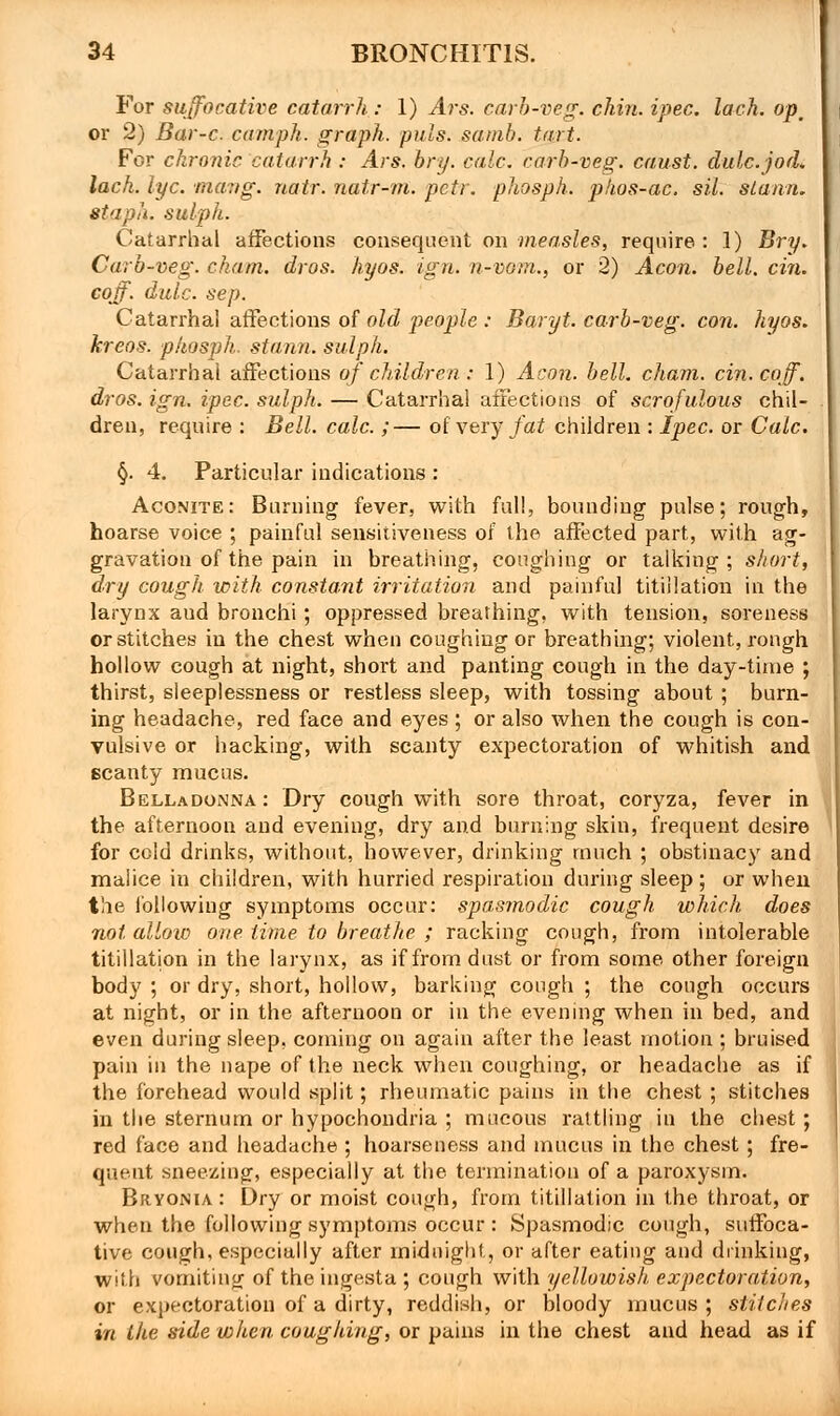 For suffocative catarrh : 1) Ars. carb-veg. chin. ipec. lack, op, or 2) Bar-c. camph. graph, puis. samb. tart. For chronic catarrh : Ars. bry. calc. carb-veg. caust. dulc.jod. lach. lye. mavg. natr. natr-m. pcti. phosph. pkos-ac. sil. sianri. staph, sulph. Catarrhal affections consequent on measles, require : 1) Bry. Carb-veg. cham. dros. hyos. ign. n-vom., or 2) Aeon. bell. cin. coff. dulc. sep. Catarrhal affections of old people : Baryt. carb-veg. con. hyos. kreos. phosph. stann. sulph. Catarrhal affections of children: 1) Aeon. bell, chain, cin. coff. dros. ign. ipec. sulph. — Catarrhal affections of scrofulous chil- dren, require : Bell. calc.;— of very fat children : Ipec. or Calc. §. 4. Particular indications : Aconite: Burning fever, with full, bounding pulse; rough, hoarse voice ; painful sensitiveness of the affected part, with ag- gravation of the pain in breathing, coughing or talking; short, dry cough, with constant irritation and painful titiilation in the larynx aud bronchi; oppressed breathing, with tension, soreness or stitches in the chest when coughing or breathing; violent, rough hollow cough at night, short and panting cough in the day-time ; thirst, sleeplessness or restless sleep, with tossing about ; burn- ing headache, red face and eyes ; or also when the cough is con- vulsive or hacking, with scanty expectoration of whitish and scanty mucus. Belladonna: Dry cough with sore throat, coryza, fever in the afternoon and evening, dry and burning skin, frequent desire for cold drinks, without, however, drinking much ; obstinacy and malice in children, with hurried respiration during sleep ; or when the following symptoms occur: spasmodic cough which does not allow one time to breathe ; racking cough, from intolerable titiilation in the larynx, as if from dust or from some other foreign body ; or dry, short, hollow, barking cough ; the cough occurs at night, or in the afternoon or in the evening when in bed, and even during sleep, coming on again after the least motion ; bruised pain in the nape of the neck when coughing, or headache as if the forehead would split; rheumatic pains in the chest ; stitches in the sternum or hypochondria ; mucous rattling in the chest ; red face and headache ; hoarseness and mucus in the chest; fre- quent sneezing, especially at the termination of a paroxysm. Bryonia : Dry or moist cough, from titiilation in the throat, or when the following symptoms occur : Spasmodic cough, suffoca- tive cough, especially after midnight, or after eating and drinking, with vomiting of the ingesta ; cough with yellowish expectoration, or expectoration of a dirty, reddish, or bloody mucus; stitches in the side when coughing, or pains in the chest and head as if