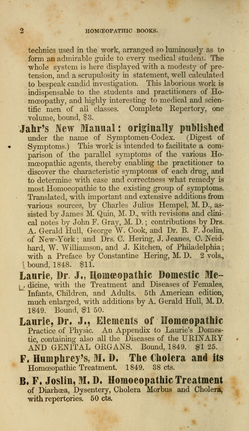technics used in the work, arranged so luminously as to form an admirable guide to every medical student. The whole system is here displayed with a modesty of pre- tension, and a scrupulosity in statement, well calculated to bespeak candid investigation. This laborious work is indispensable to the students and practitioners of Ho- moeopathy, and highly interesting to medical, and scien- tific men of all classes. Complete Repertory, one volume, bound, $3. Jahr's New Manual: originally published under the name of Symptomen-Codex. (Digest of Symptoms.) This work is intended to facilitate a com- parison of the parallel symptoms of the various Ho- moeopathic agents, thereby enabling the practitioner to discover the characteristic symptoms of each drug, and to determine with ease and correctness what remedy is most Homoeopathic to the existing group of symptoms. Translated, with important and extensive additions from various sources, by Charles Julius Hempel, M. D., as- sisted by James M. Quin, M. D., with revisions and clini- cal notes by John F. Gray, M. D.; contributions by Drs. A. Gerald Hull, George W. Cook, and Dr. B. F. Joslin, of New-York; and Drs. C. Hering, J. Jeanes, C. Neid- hard, W. Williamson, and J. Kitchen, of Philadelphia; with a Preface by Constantine Hering, M. D. 2 vols., i bound, 1848. $11. Laurie, Dr. J., Homeeopathic Domestic Me- i . dicine, with the Treatment and Diseases of Females, Infants, Children, and Adults. 5th American edition, much enlarged, with additions by A. Gerald Hull, M. D. 1849. Bound, $1 50. Laurie, Di\ J., Elements of Homeeopathic Practice of Physic. An Appendix to Laurie's Domes- tic, containing also all the Diseases of the URINARY AND GENITAL ORGANS. Bound, 1849. f 1 25. F. Humphrey's, M. D. The Cholera and its Homoeopathic Treatment. 1849. 38 cts. B. F. Joslin, M. D. Homoeopathic Treatment of Diarhoea, Dysentery, Cholera Morbus and Cholera, with repertories. 50 cts.