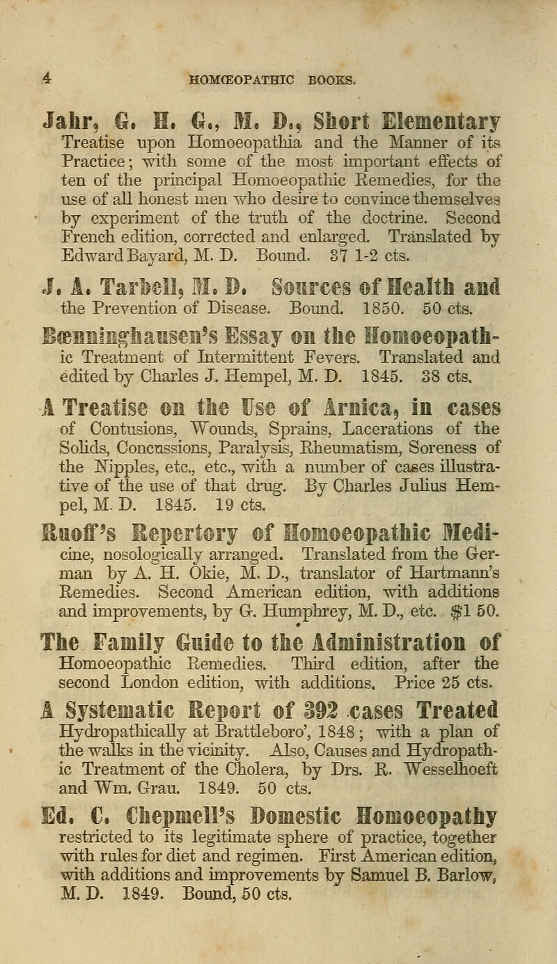 Jahr, G. H. G., M. D., Short Elementary Treatise upon Homoeopathia and the Manner of its Practice; with some of the most important effects of ten of the principal Homoeopathic Remedies, for the use of ail honest men who desire to convince themselves by experiment of the truth of the doctrine. Second French edition, corrected and enlarged. Translated by Edward Bayard, M. D. Bound. 37 1-2 cts. J. A, Tarbell, M. D. Sources ©f Health and the Prevention of Disease. Bound. 1850. 50 cts. Banninghansen's Essay on the Homoeopath- ic Treatment of Intermittent Fevers. Translated and edited by Charles J. Henipel, M. D. 1845. 38 cts. A Treatise on the Use of Arnica, in cases of Contusions, Wounds, Sprains, Lacerations of the Solids, Concussions, Paralysis, Rheumatism, Soreness of the Nipples, etc., etc., with a number of cases illustra- tive of the use of that drug. By Charles Julius Hem- pel, M. D. 1845. 19 cts. EwofPs Repertory ©f Homoeopathic Medi- cine, nosologically arranged. Translated from the Ger- man by A. H. Okie, M. D., translator of Hartmann's Remedies. Second American edition, with additions and improvements, by G-. Humphrey, M. D., etc. $1 50. The Family Guide to the Administration ©f Homoeopathic Remedies. Third edition, after the second London edition, with additions. Price 25 cts. A Systematic Report of 392 cases Treated Hydropathically at Brattleboro', 1848; with a plan of the walks in the vicinity. Also, Causes and Hydropath- ic Treatment of the Cholera, by Drs. R. Wesselhoeft and Wm. Grau. 1849. 50 cts. Ed. C. ChepmclPs Domestic Homoeopathy restricted to its legitimate sphere of practice, together with rules for diet and regimen. First American edition, with additions and improvements by Samuel B. Barlow, M. D. 1849. Bound, 50 cts.