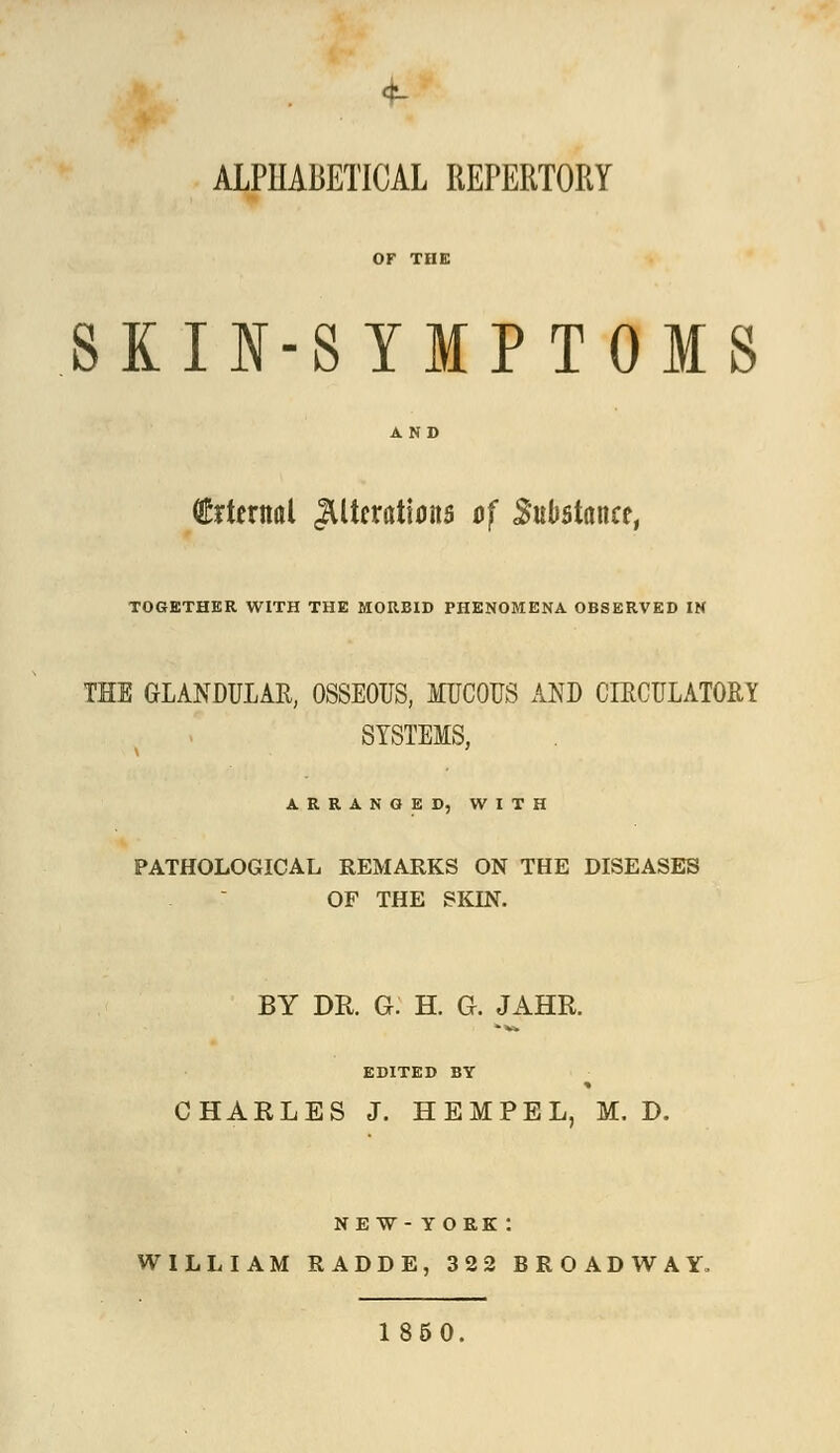 ALPHABETICAL REPERTORY SKIN-SYMPTOMS QMernal Alterations of Substance, TOGETHER WITH THE MORBID PHENOMENA OBSERVED IN THE GLANDULAR, OSSEOUS, MUCOUS AND CIRCULATORY SYSTEMS, ARRANGED, WITH PATHOLOGICAL REMARKS ON THE DISEASES OF THE SKIN. BY DR. G. H. Q. JAHR. EDITED BY CHARLES J. HEMPEL, M. D. new-toek: WILLIAM RADDE, 322 BROADWAY, 1850.