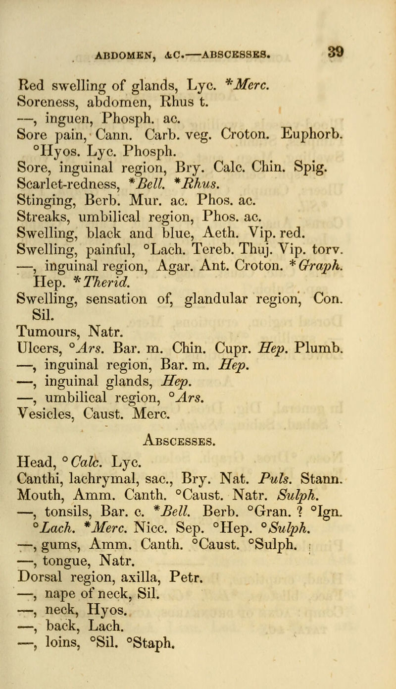 ABDOMEN, iiC. AB8CE88K8. Red swelling of glands, Lye. *Merc. Soreness, abdomen, Rhus t. —, inguen, Phosph. ac. Sore pain, Cann. Carb. veg. Croton. Euphorb. °Hyos. Lye. Phosph. Sore, inguinal region, Bry. Calc. Chin. Spig. Scarlet-redness, *£ell. *Hhus. Stinging, Berb. Mur. ac. Phos. ac. Streaks, umbilical region, Phos. ac. Swelling, black and blue, Aeth. Vip. red. Swelling, painful, °Lach. Tereb. Thuj. Vip. torv. —, inguinal region, Agar. Ant. Croton. * Graph. Hep. *Therid. Swelling, sensation of, glandular region, Con. Sil. Tumours, Natr. Ulcers, °Ars. Bar. m. Chin. Cupr. Hep. Plumb. —, inguinal region, Bar. m. Hep. —, inguinal glands, Hep. —, umbilical region, °Ars. Vesicles, Caust. Merc. Abscesses. Head, °Calc. Lye. Canthi, lachrymal, sac, Bry. Nat. Puis. Stann. Mouth, Amm. Canth. °Caust. Natr. Sulph. —, tonsils, Bar. c. *Bell Berb. °Gran. ? °Ign. °Lach. *Merc. Nice. Sep. °Hep. °Sulph. —, gums, Amm. Canth. °Caust. °Sulph. ; —, tongue, Natr. Dorsal region, axilla, Petr. —, nape of neck, Sil. —, neck, Hyos. —, back, Lach. —, loins, °Sil. °Staph.