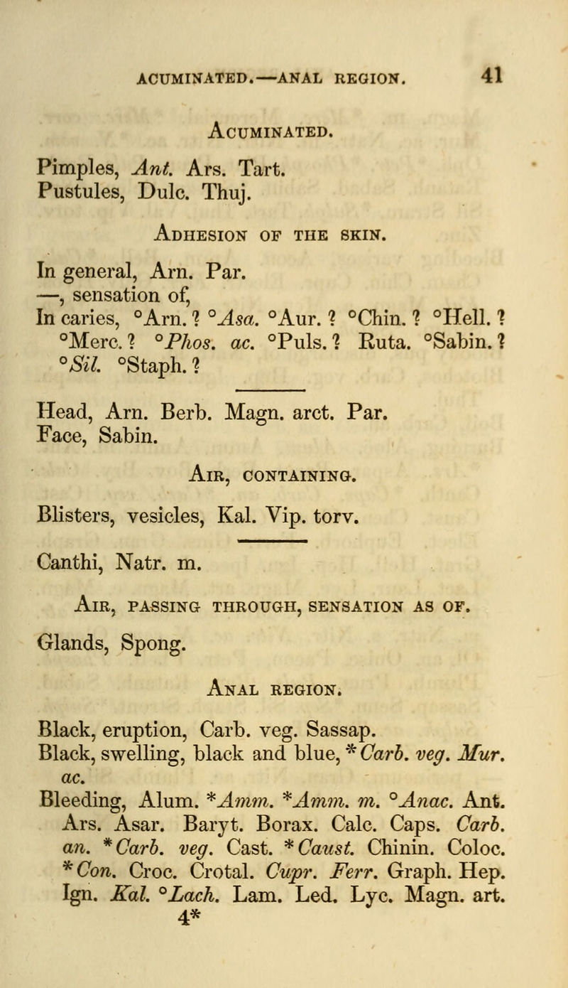 Acuminated. Pimples, Ant. Ars. Tart. Pustules, Dulc. Thuj. Adhesion of the skin. In general, Arn. Par. —, sensation of, In caries, °Arn. 1 °Asa. °Aur. ? °Chin. 1 °Hell. ? °Merc? °Phos. ac. °Puls. % Ruta. °Sabin.? °JSil. °Staph.? Head, Arn. Berb. Magn. arct. Par. Face, Sabin. Am, containing. Blisters, vesicles, Kal. Vip. torv. Canthi, Natr. m. Air, passing through, sensation as of. Glands, Spong. Anal region. Black, eruption, Carb. veg. Sassap. Black, swelling, black and blue, * Carb. veg. Mur. ac. Bleeding, Alum. *Amm. *Amm. m. °Anac. Ant. Ars. Asar. Baryt. Borax. Calc. Caps. Carb. an. *Carb. veg. Cast. * Canst. Chinin. Coloc. *Con. Croc. Crotal. Cupr. Ferr. Graph. Hep. Ign. Kal. °Lach. Lam. Led. Lye. Magn. art. 4*