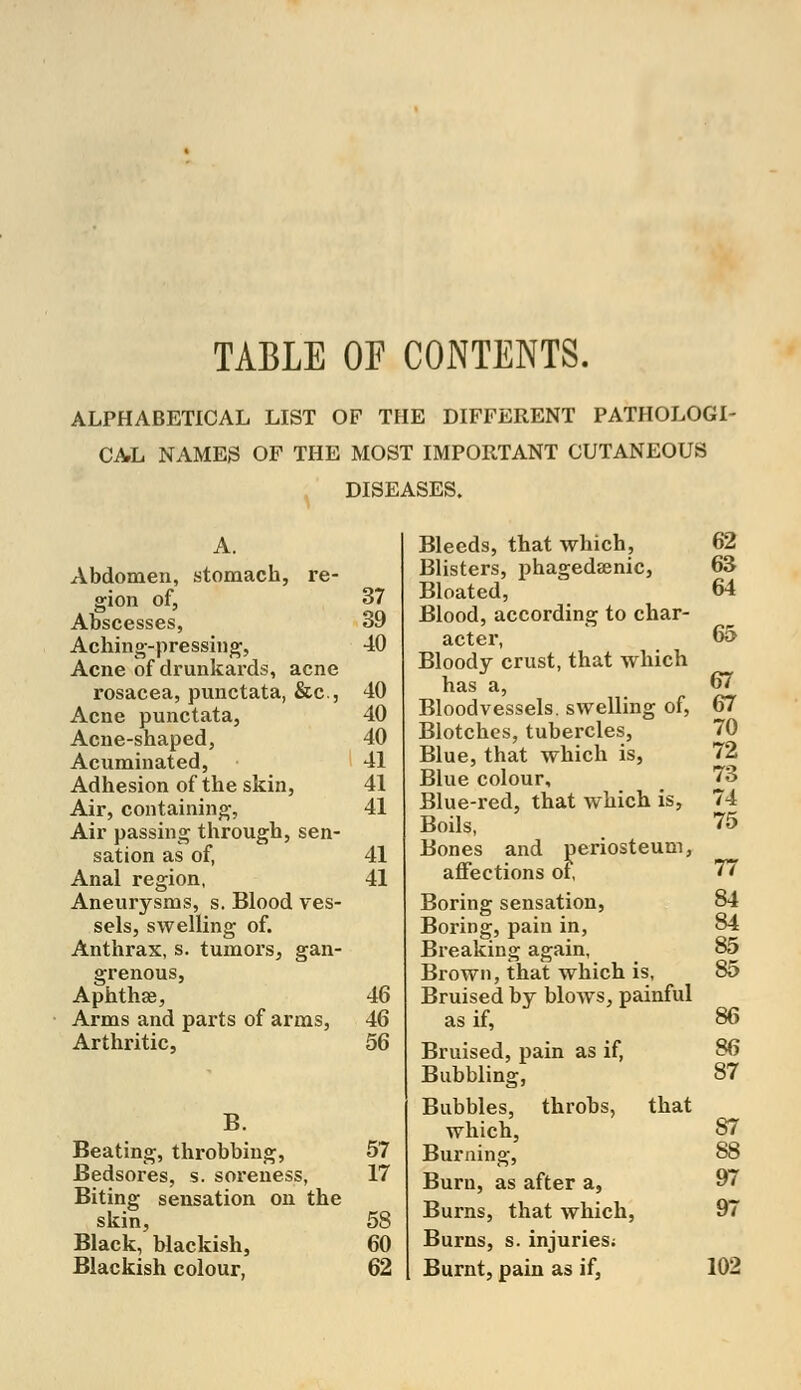 TABLE OF CONTENTS. ALPHABETICAL LIST OF THE DIFFERENT PATHOLOGI- CAL NAMES OF THE MOST IMPORTANT CUTANEOUS DISEASES. A. Abdomen, stomach, re- gion of, 37 Abscesses, 39 Aching-pressing, 40 Acne of drunkards, acne rosacea, punctata, &c, 40 Acne punctata, 40 Acne-shaped, 40 Acuminated, 41 Adhesion of the skin, 41 Air, containing, 41 Air passing through, sen- sation as of, 41 Anal region, 41 Aneurysms, s. Blood ves- sels, swelling of. Anthrax, s. tumors, gan- grenous, Aphthae, 46 Arms and parts of arms, 46 Arthritic, 56 B. Beating, throbbing, 57 Bedsores, s. soreness, 17 Biting sensation on the skin, 58 Black, blackish, 60 Blackish colour, 62 Bleeds, that which, 62 Blisters, phagedenic, 63 Bloated, 64 Blood, according to char- acter, 65 Bloody crust, that which has a, 67 Bloodvessels, swelling of, 67 Blotches, tubercles, 70 Blue, that which is, 72 Blue colour, 73 Blue-red, that which is, 74 Boils, 75 Bones and periosteum, affections of, 77 Boring sensation, 84 Boring, pain in, 84 Breaking again, 85 Brown, that which is, 85 Bruised by blows, painful as if, 86 Bruised, pain as if, 86 Bubbling, 87 Bubbles, throbs, that which, 87 Burning, 88 Burn, as after a, 97 Burns, that which, 97 Burns, s. injuries; Burnt, pain as if, 102