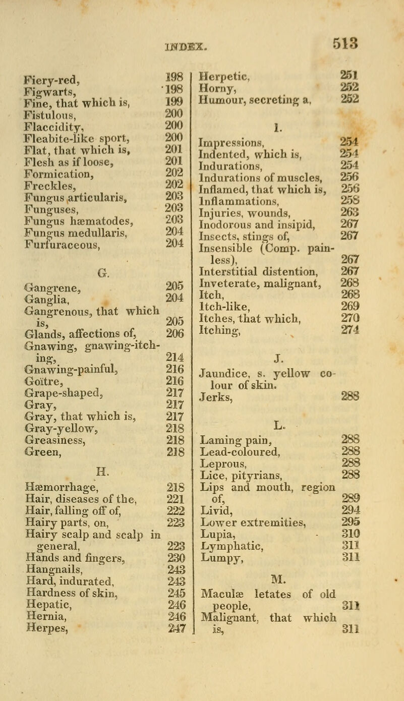 MMCV Fiery-red, Figwarts, Fine, that which is, Fistulous, Flaccidity, Fleabite-like sport, Flat, that which is, Flesh as if loose, Formication, Freckles, Fungus ^articularis, Funguses, Fungus hsematodes, Fungus medullaris, Furfuraceous, G. Gangrene, Ganglia, Gangrenous, that which is, Glands, affections of, Gnawing, gnawing-itch- ing, Gnawing-painful, Goitre, Grape-shaped, Gray, Gray, that which is, Gray-yellow, Greasiness, Green, H. Haemorrhage, Hair, diseases of the, Hair, falling off of, Hairy parts, on, Hairy scalp and scalp in general, Hands and fingers, Hangnails, Hard, indurated, Hardness of skin, Hepatic, Hernia, Herpes, 198 198 199 200 200 200 201 201 202 202 203 203 203 204 204 205 204 205 206 214 216 216 217 217 217 218 218 218 218 221 222 223 223 230 243 243 245 246 246 247 Herpetic, 251 Horny, 252 Humour, secreting a, 252 1. Impressions, 254 Indented, which is, 254 Indurations, 254 Indurations of muscles, 256 Inflamed, that which is, 256 Inflammations, 258 Injuries, wounds, 263 Inodorous and insipid, 267 Insects, stings of, 267 Insensible (Comp. pain- less), 267 Interstitial distention, 267 Inveterate, malignant, 268 Itch, 268 Itch-like, 269 Itches, that which, 270 Itching, 274 J. Jaundice, s. yellow co- lour of skin. Jerks, 288 L. Laming pain, 288 Lead-coloured, 288 Leprous, 283 Lice, pityrians, 288 Lips and mouth, region of, 289 Livid, 294 Lower extremities, 295 Lupia, 310 Lymphatic, 311 Lumpy, 311 M. Maculae letates of olc people, 311 Malignant, that which L is, 311