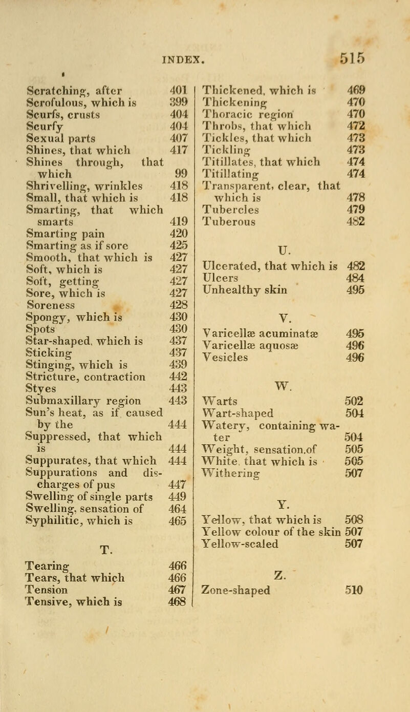 Scratching, after 401 Scrofulous, which is 399 Scurfs, crusts 404 Scurfy 404 Sexual parts 407 Shines, that which 417 Shines through, that which 99 Shrivelling, wrinkles 418 Small, that which is 418 Smarting, that which smarts 419 Smarting pain 420 Smarting as if sore 425 Smooth, that which is 427 Soft, which is 427 Soft, getting 427 Sore, which is 427 Soreness 428 Spongy, which is 430 Spots 430 Star-shaped, which is 437 Sticking 437 Stinging, which is 439 Stricture, contraction 442 Styes 443 Submaxillary region 443 Sun's heat, as if caused by the 444 Suppressed, that which is 444 Suppurates, that which 444 Suppurations and dis- charges of pus 447 Swelling of single parts 449 Swelling, sensation of 464 Syphilitic, which is 465 Tearing 466 Tears, that which 466 Tension 467 Tensive, which is 468 Thickened, which is 469 Thickening 470 Thoracic region 470 Throbs, that which 472 Tickles, that which 473 Tickling 473 Titillates, that which 474 Titillating 474 Transparent, clear, thai which is 478 Tubercles 479 Tuberous 482 U. Ulcerated, that which is 482 Ulcers 484 Unhealthy skin 495 V. Varicella acuminata? 495 Varicella? aquosae 496 Vesicles 496 W. Warts 502 Wart-shaped 504 Watery, containing wa- ter 504 Weight, sensation.of 505 White, that which is 505 Withering 507 Yellow, that which is 508 Yellow colour of the skin 507 Yellow-scaled 507 Zone-shaped 510