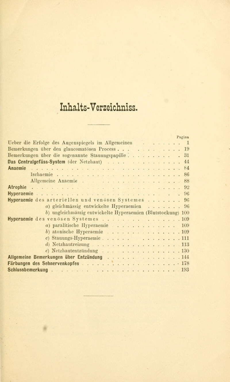 Inhalts-Verzeichniss. Pagina Ueber die Erfolge des Augenspiegels im Allgemeinen 1 Bemerkungen über den glaucomatösen Process 19 Bemerkungen über die sogenannte Stauungspapille 31 Das Centralgefäss-System (der Netzbaut) 44 Anaemie 64 Iscbaemie 86 Allgemeine Anaemie 88 Atrophie 92 Hyperaemie . .96 Hyperaemie des arteriellen und venösen Systemes 96 a) gleichmässig entwickelte Hyperaemien 96 b) ungleicbmässig entwickelte Hyperaemien (Blutstockung) 100 Hyperaemie des venösen Systemes 109 a) paralitische Hyperaemie 109 b) atoniscbe Hyperaemie 109 c) Stauungs-Hyperaemie 111 d) Netzhautreizung 113 e) Netzhautentzündung 130 Allgemeine Bemerkungen über Entzündung 144 Färbungen des Sehnervenkopfes • 178 Schlussbemerkung 193