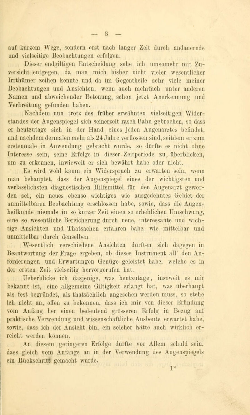 auf kurzein Wege, sondern erst nach lauger Zeit durch andauernde und vielseitige Beobachtuugen erfolgen. Dieser endgiltigen Entscheiduug sehe ich umsomehr mit Zu- versicht entgegen, da man mich bisher nicht vieler wesentlicher Irrthümer zeihen konnte und da im Gegentheile sehr viele meiner Beobachtungen und Ansichten, wenn auch mehrfach unter anderen Namen und abweichender Betonung, schon jetzt Anerkennung und Verbreitung gefunden haben. Nachdem nun trotz dos früher erwähnten vielseitigen Wider- standes der Augenspiegel sich seinerzeit rasch Bahn gebrochen, so dass er heutzutage sich in der Hand eines jeden Augenarztes befindet, und nachdem dermalen mehr als 24 Jahre verflossen sind, seitdem er zum erstenmale in Anwendung gebracht wurde, so dürfte es nicht ohne Interesse sein, seine Erfolge in dieser Zeitperiode zu.,, überblicken, um zu erkennen, inwieweit er sich bewährt habe oder nicht. Es wird wohl kaum ein Widerspruch zu erwarten sein, wenn man behauptet, dass der Augenspiegel eines der wichtigsten und verlässlichsten diagnostischen Hilfsmittel für den Augenarzt gewor- den sei, ein neues ebenso wichtiges wie ausgedehntes Gebiet der unmittelbaren Beobachtung erschlossen habe, sowie, dass die Augen- heilkunde niemals in so kurzer Zeit einen so erheblichen Umschwung, eine so wesentliche Bereicherimg durch neue, interessante und wich- tige Ansichten und Thatsachen erfahren habe, wie mittelbar und unmittelbar durch denselben. Wesentlich verschiedene Ansichten dürften sich dagegen in Beantwortung der Frage ergeben, ob dieses Instrument all' den An- forderungen und Erwartungen Genüge geleistet habe, welche es in der ersten Zeit vielseitig hervorgerufen hat. Ueberblicke ich dasjenige, was heutzutage, insoweit es mir bekannt ist, eine allgemeine Giltigkeit erlangt hat, was überhaupt als fest begründet, als thatsächlich angesehen werden muss, so stehe ich nicht an, offen zu bekennen, dass ich mir von dieser Erfindung vom Anfang her einen bedeutend grösseren Erfolg in Bezug auf praktische Verwendung und wissenschaftliche Ausbeute erwartet habe, sowie, dass ich der Ansicht bin, ein solcher hätte auch wirklich er- reicht werden können. An diesem geringeren Erfolge dürfte vor Allem schuld sein, dass gleich vom Anfange an in der Verwendung des Augenspiegels ein Bückschritt gemacht wurde. 1*