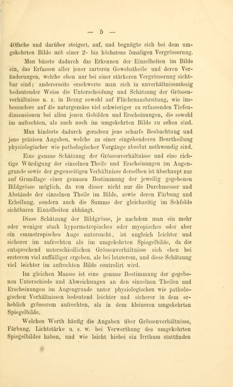 40fache und darüber steigert, auf, und begnügte sich bei dem um- gekehrten Bilde mit einer 2- bis höchsteus 5maligen Vergrößerung. Man büsste dadurch das Erkennen der Einzelheiten im Bilde ein, das Erfassen aller jener zarteren Gewebstheile und deren Ver- änderungen, welche eben nur bei einer stärkeren Vergrösserung sicht- bar sind; andererseits erschwerte man sich in unverhältnissmässig bedeutender Weise die Unterscheidung und Schätzung der Grössen- verhältnisse u. z. in Bezug sowohl auf Flächenausbreitung, wie ins- besondere auf die naturgemäss viel schwieriger zu erfassenden Tiefen- dimeusionen bei allen jenen Gebilden und Erscheinungen, die sowohl im aufrechten, als auch noch im umgekehrten Bilde zu sehen sind. Man hinderte dadurch geradezu jene scharfe Beobachtung und jene präzisen Angaben, welche zu einer eingehenderen Beurtheilung physiologischer wie pathologischer Vorgänge absolut nothwendig sind. Eine genaue Schätzung der Grössenverhältnisse und eine rich- tige Würdigung der einzelnen Theile und Erscheinungen im Augen- grunde sowie der gegenseitigen Verhältnisse derselben ist überhaupt nur auf Grundlage einer genauen Bestimmung der jeweilig gegebenen Bildgrösse möglich, da von dieser nicht nur die Durchmesser und Abstände der einzelnen Theile im Bilde, sowie deren Färbung und Erhellung, sondern auch die Summe der gleichzeitig im Sehfelde sichtbaren Einzelheiten abhängt. Diese Schätzung der Bildgrösse, je nachdem man ein mehr oder weniger stark hypermetropisches oder myopisches oder aber ein emmetropisches Auge untersucht, ist ungleich leichter und sicherer im aufrechten als im umgekehrten Spiegelbilde, da die entsprechend unterschiedlichen Grössenverhältnisse sich eben bei ersterem viel auffälliger ergeben, als bei letzterem, und diese Schätzung viel leichter im aufrechten Bilde controlirt wird. Im gleichen Maasse ist eine genaue Bestimmung der gegebe- nen Unterschiede und Abweichungen au den einzelnen Theilen und Erscheinungen im Augengrunde unter physiologischen wie patholo- gischen Verhältnissen bedeutend leichter und sicherer in dem er- heblich grösserem aufrechten, als in dem kleineren umgekehrten Spiegelbilde. Welchen Werth häufig die Angaben über Grössenverhältnisse, Färbung, Lichtstärke u. s. w. bei Verwerthung des umgekehrten Spiegelbildes haben, und wie leicht hiebei ein Irrthum stattfinden