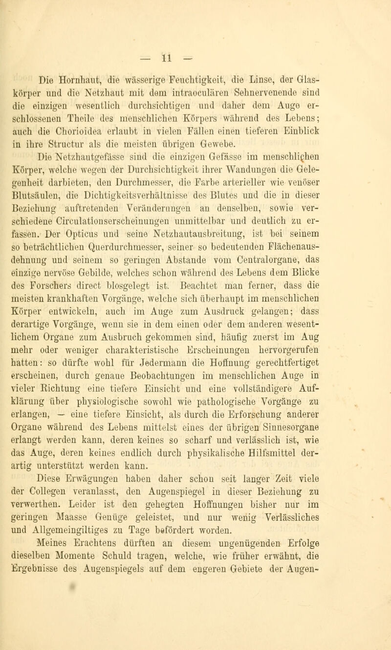 Die Hornhaut, die wässerige Feuchtigkeit, die Linse, der Glas- körper und die Netzhaut mit dem intraoculären Sehnervenende sind die einzigen wesentlich durchsichtigen und daher dem Auge er- schlossenen Theile des menschlichen Körpers während des Lebens; auch die Chorioidea erlaubt in vielen Fällen einen tieferen Einblick in ihre Structur als die meisten übrigen Gewebe. Die Netzhautgefässe sind die einzigen Gefässe im menschlichen Körper, welche wegen der Durchsichtigkeit ihrer Wandungen die Gele- genheit darbieten, den Durchmesser, die Farbe arterieller wie venöser Blutsäulen, die Dichtigkeitsverhältnisse des Blutes und die in dieser Beziehung auftretenden Veränderungen an denselben, sowie ver- schiedene Circulationserscheinungen unmittelbar und deutlich zu er- fassen. Der Opticus und seine Netzhautausbreitung, ist bei seinem so beträchtlichen Querdurchmesser, seiner so bedeutenden Flächenaus- dehnung und seinem so geringen Abstände vom Centralorgane, das einzige nervöse Gebilde, welches schon während des Lebens dem Blicke des Forschers direct blosgelegt ist. Beachtet man ferner, dass die meisten krankhaften Vorgänge, welche sich überhaupt im menschlichen Körper entwickeln, auch im Auge zum Ausdruck gelangen; dass derartige Vorgänge, wenn sie in dem einen oder dem anderen wesent- lichem Organe zum Ausbruch gekommen sind, häufig zuerst im Aug mehr oder weniger charakteristische Erscheinungen hervorgerufen hatten: so dürfte wohl für Jedermann die Hoffnung gerechtfertiget erscheinen, durch genaue Beobachtungen im menschlichen Auge in vieler Kichtung eine tiefere Einsicht und eine vollständigere Auf- klärung über physiologische sowohl wie pathologische Vorgänge zu erlangen, — eine tiefere Eiusicht, als durch die Erforschung anderer Organe während des Lebens mittelst eines der übrigen Sinnesorgane erlangt werden kann, deren keines so scharf und verlässlich ist, wie das Auge, deren keines endlich durch physikalische Hilfsmittel der- artig unterstützt werden kann. Diese Erwägungen haben daher schon seit langer Zeit viele der Collegen veranlasst, den Augenspiegel in dieser Beziehung zu verwerthen. Leider ist den gehegten Hoffnungen bisher nur im geringen Maasse Genüge geleistet, und nur wenig Verlässliches und Allgemeingiltiges zu Tage befördert worden. Meines Erachtens dürften an diesem ungenügenden Erfolge dieselben Momente Schuld tragen, welche, wie früher erwähnt, die Ergebnisse des Augenspiegels auf dem engeren Gebiete der Augen-