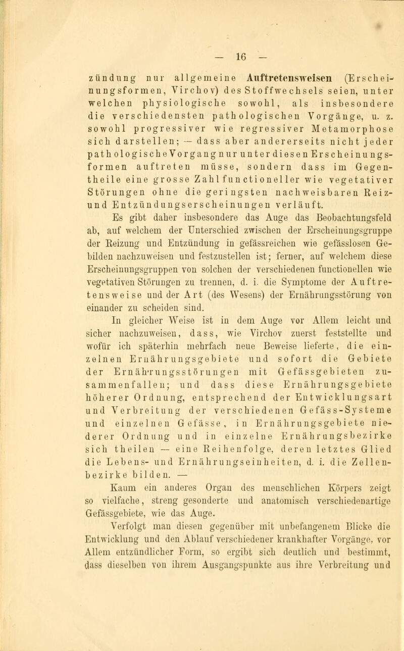 ztindung nur allgemeine Auftretensweisen (Erschei- nungsformen, Virckov) des Stoffwechsels seien, unter welchen physiologische sowohl, als insbesondere die verschiedensten pathologischen Vorgänge, u. z. sowohl progressiver wie regressiver Metamorphose sich darstellen; — dass aber andererseits nicht jeder pathologischeVorgangnurunterdiesenEr scheinung s- formen auftreten müsse, sondern dass im Gegen- theile eine grosse Zahl fun ctioneller wie vegetativer Störungen ohne die geri ngsten nachweisbaren Reiz- und Entzündungserscheinungen verläuft. Es gibt daher insbesondere das Auge das Beobachtungsfeld ab, auf welchem der Unterschied zwischen der Erscheinungsgruppe der Eeizung und Entzündung in gefässreichen wie gefässlosen Ge- bilden nachzuweisen und festzustellen ist; ferner, auf welchem diese Erscheinungsgruppen von solchen der verschiedenen functionellen wie vegetativen Störungen zu trennen, d. i. die Symptome der Auftre- tensweise und der Art (des Wesens) der Ernährungsstörung von einander zu scheiden sind. In gleicher Weise ist in dem Auge vor Allem leicht und sicher nachzuweisen, dass, wie Virchov zuerst feststellte und wofür ich späterhin mehrfach neue Beweise lieferte, die ein- zelnen Ernährungsgebiete und sofort die Gebiete der Ernährungsstörungen mit Gefässgebieten zu- sammenfallen; und dass diese Ernährungsgebiete höherer Ordnung, entsprechend der Entwicklungsart und Verbreitung der verschiedenen Gefäss-Systeme und einzelnen Gefasse, in Ernährungsgebiete nie- derer Ordnung und in einzelne Ernährungs bezirke sich theilen — eine Reihenfolge, deren letztes Glied die Lebens- und Ernährungseinheiten, d. i. die Zellen- bezirke bilden. — Kaum ein anderes Organ des menschlichen Körpers zeigt so vielfache, streng gesonderte und anatomisch verschiedenartige Gefässgebiete, wie das Auge. Verfolgt man diesen gegenüber mit unbefangenem Blicke die Entwicklung und den Ablauf verschiedener krankhafter Vorgänge, vor Allem entzündlicher Form, so ergibt sich deutlich und bestimmt, dass dieselben von ihrem Ausgangspunkte aus ihre Verbreitung und