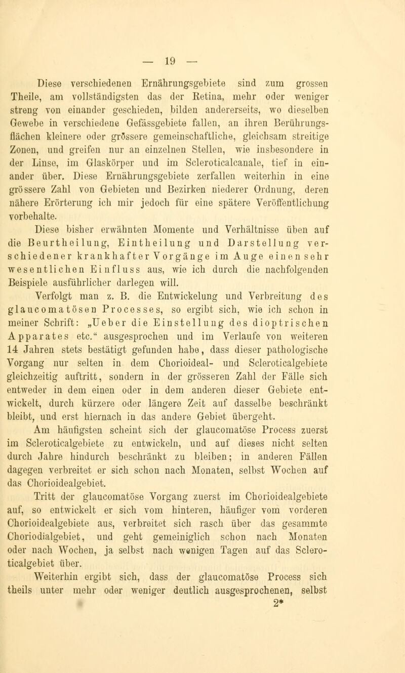 Diese verschiedenen Ernährungsgebiete sind zum grossen Theile, am vollständigsten das der Retina, mehr oder weniger streng von einander geschieden, bilden andererseits, wo dieselben Gewebe in verschiedene Gefässgebiete fallen, an ihren Berührungs- flächen kleinere oder grössere gemeinschaftliche, gleichsam streitige Zonen, und greifen nur an einzelnen Stellen, wie insbesondere in der Linse, im Glaskörper und im Scleroticalcanale, tief in ein- ander über. Diese Ernährungsgebiete zerfallen weiterhin in eine grössere Zahl von Gebieten und Bezirken niederer Ordnung, deren nähere Erörterung ich mir jedoch für eine spätere Veröffentlichung vorbehalte. Diese bisher erwähnten Momente und Verhältnisse üben auf die Beurtheilung, Eintheilung und Darstellung ver- schiedener krankhafter Vorgänge im Auge einen sehr wesentlichen Einfluss aus, wie ich durch die nachfolgenden Beispiele ausführlicher darlegen will. Verfolgt man z. B. die Entwickelung und Verbreitung des glaucomatösen Processes, so ergibt sich, wie ich schon in meiner Schrift: „Ueber die Einstellung des dioptrischen Apparates etc. ausgesprochen und im Verlaufe von weiteren 14 Jahren stets bestätigt gefunden habe, dass dieser pathologische Vorgang nur selten in dem Chorioideal- und Scleroticalgebiete gleichzeitig auftritt, sondern in der grösseren Zahl der Fälle sich entweder in dem einen oder in dem anderen dieser Gebiete ent- wickelt, durch kürzere oder längere Zeit auf dasselbe beschränkt bleibt, und erst hiernach in das andere Gebiet übergeht. Am häufigsten scheint sich der glaucomatöse Process zuerst im Scleroticalgebiete zu entwickeln, uud auf dieses nicht selten durch Jahre hindurch beschränkt zu bleiben; in anderen Fällen dagegen verbreitet er sich schon nach Monaten, selbst Wochen auf das Chorioidealgebiet. Tritt der glaucomatöse Vorgang zuerst im Chorioidealgebiete auf, so entwickelt er sich vom hinteren, häufiger vom vorderen Chorioidealgebiete aus, verbreitet sich rasch über das gesammte Choriodialgebiet, und geht gemeiniglich schon nach Monaten oder nach Wochen, ja selbst nach wenigen Tagen auf das Sclero- ticalgebiet über. Weiterhin ergibt sich, dass der glaucomatöse Process sich theils unter mehr oder weniger deutlich ausgesprochenen, selbst 2*