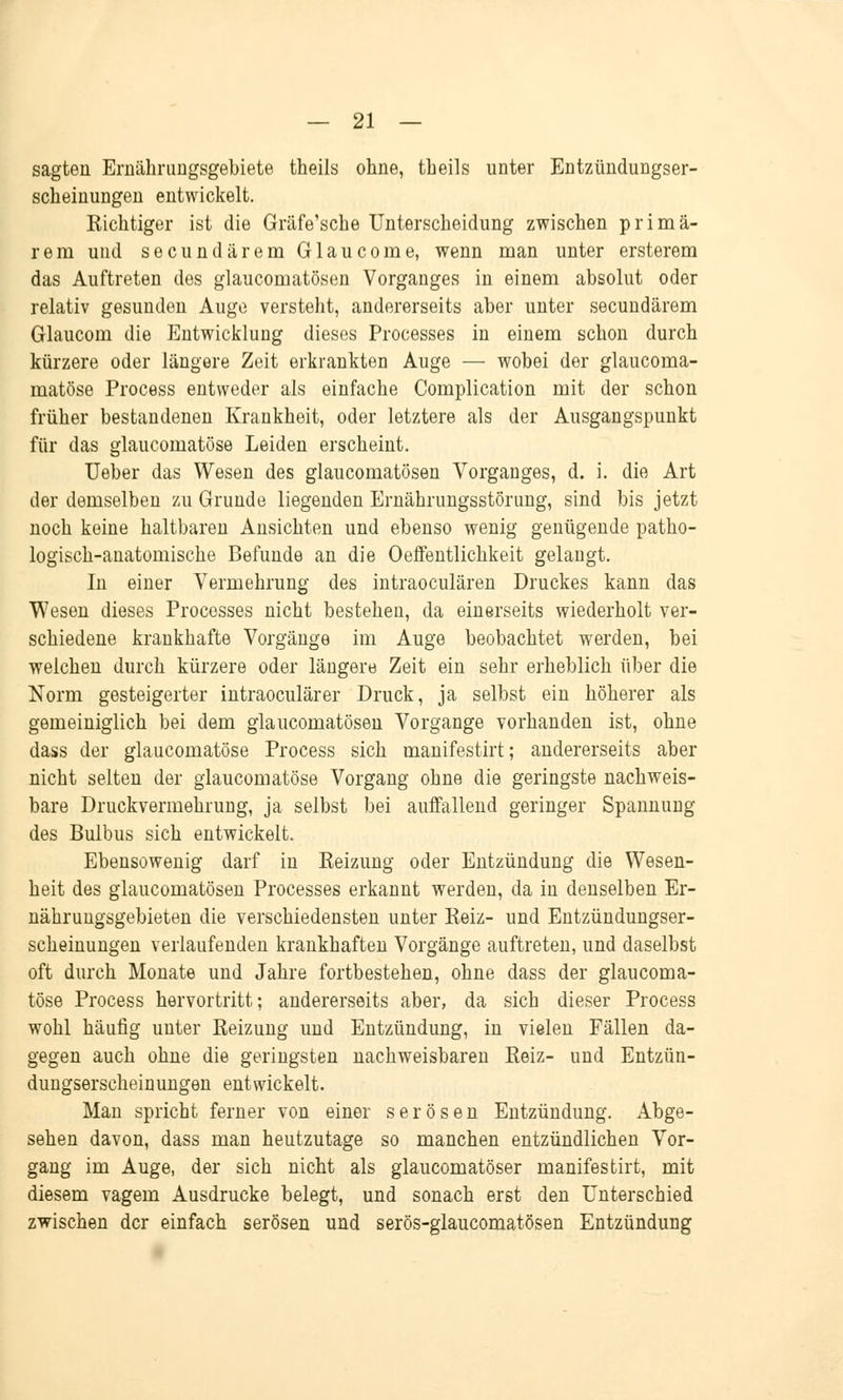 sagten Ernährungsgebiete theils ohne, theils unter Entzündungser- scheinuügen entwickelt. Eichtiger ist die Gräfe'sche Unterscheidung zwischen primä- rem und secundärem Glaucome, wenn man unter ersterem das Auftreten des glaucomatösen Vorganges in einem absolut oder relativ gesunden Auge versteht, andererseits aber unter secundärem Glaucom die Entwicklung dieses Processes in einem schon durch kürzere oder längere Zeit erkrankten Auge — wobei der glaucoma- matöse Process entweder als einfache Complication mit der schon früher bestandenen Krankheit, oder letztere als der Ausgangspunkt für das glaucomatöse Leiden erscheint. Ueber das Wesen des glaucomatösen Vorganges, d. i. die Art der demselben zu Grunde liegenden Ernährungsstörung, sind bis jetzt noch keine haltbaren Ansichten und ebenso wenig genügende patho- logisch-anatomische Befunde an die Oeffentlichkeit gelangt. In einer Vermehrung des intraoculären Druckes kann das Wesen dieses Processes nicht bestehen, da einerseits wiederholt ver- schiedene krankhafte Vorgänge im Auge beobachtet werden, bei welchen durch kürzere oder längere Zeit ein sehr erheblich über die Norm gesteigerter intraoculärer Druck, ja selbst ein höherer als gemeiniglich bei dem glaucomatösen Vorgange vorhanden ist, ohne dass der glaucomatöse Process sich manifestirt; andererseits aber nicht selten der glaucomatöse Vorgang ohne die geringste nachweis- bare Druckvermehrung, ja selbst bei auffallend geringer Spannung des Bulbus sich entwickelt. Ebensowenig darf in Eeizung oder Entzündung die Wesen- heit des glaucomatösen Processes erkannt werden, da in denselben Er- nährungsgebieten die verschiedensten unter Reiz- und Entzündungser- scheinungen verlaufenden krankhaften Vorgänge auftreten, und daselbst oft durch Monate und Jahre fortbestehen, ohne dass der glaucoma- töse Process hervortritt; andererseits aber, da sich dieser Process wohl häufig unter Reizung und Entzündung, in vielen Fällen da- gegen auch ohne die geringsten nachweisbaren Reiz- und Entzün- dungserscheinungen entwickelt. Man spricht ferner von einer serösen Entzündung. Abge- sehen davon, dass man heutzutage so manchen entzündlichen Vor- gang im Auge, der sich nicht als glaucomatöser manifestirt, mit diesem vagem Ausdrucke belegt, und sonach erst den Unterschied zwischen der einfach serösen und serös-glaucomatösen Entzündung