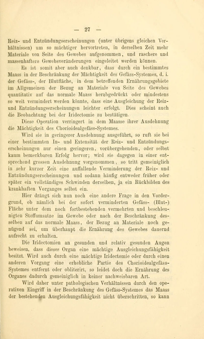 Keiz- und Entzündungserscheinungen (unter übrigens gleichen Ver- hältnissen) um so mächtiger hervortreten, in derselben Zeit mehr Materiale von Seite des Gewebes aufgenommen, und raschere und massenhaftere Gewebsveränderungen eingeleitet werden können. Es ist somit aber auch denkbar, dass durch ein bestimmtes Maass in der Beschränkung der Mächtigkeit des Gefäss-Systemes, d. i. der Gefäss-, der Blutiiäche, in dem betreffenden Ernährungsgebiete im Allgemeinen der Bezug an Materiale von Seite des Gewebes quantitativ auf das normale Maass herabgedrückt oder mindestens so weit vermindert werden könnte, dass eine Ausgleichung der Reiz- und Entzündungserscheinungen leichter erfolgt. Dies scheint auch die Beobachtung bei der Iridectomie zu bestätigen. Diese Operation verringert in dem Maasse ihrer Ausdehnung die Mächtigkeit des Chorioidealgefäss-Systemes. Wird sie in geringerer Ausdehnung ausgeführt, so ruft sie bei einer bestimmten In- und Extensität der Keiz- und Entzündungs- erscheinungen nur einen geringeren, vorübergehenden, oder selbst kaum bemerkbaren Erfolg hervor; wird sie dagegen in einer ent- sprechend grossen Ausdehnung vorgenommen, so tritt gemeiniglich in sehr kurzer Zeit eine auffallende Verminderung der Keiz- und Entzündungserscheinungen und sodann häufig entweder früher oder später ein vollständiges Schwinden derselben, ja ein Rückbilden des krankhaften Vorganges selbst ein. Hier drängt sich nun noch eine andere Frage in den Vorder- grund, ob nämlich bei der sofort verminderten Gefäss- (Blut-) Fläche unter dem noch fortbestehenden vermehrten und beschleu- nigten Stoffumsatze im Gewebe oder nach der Beschränkung des- selben auf das normale Maass, der Bezug an Materiale noch ge- nügend sei, um überhaupt die Ernährung des Gewebes dauernd aufrecht zu erhalten. Die Iridectomien an gesunden und relativ gesunden Augen beweisen, dass dieses Organ eine mächtige Ausgleichungsfähigkeit besitzt. Wird auch durch eine mächtige Iridectomie oder durch einen anderen Vorgang eine erhebliche Partie des Chorioidealgefäss- Systemes entfernt oder obliterirt, so leidet doch die Ernährung des Organes dadurch gemeiniglich in keiner nachweisbaren Art. Wird daher unter pathologischen Verhältnissen durch den ope- rativen Eingriff in der Beschränkung des Gefäss-Systemes das Maass der bestehenden Ausgleichungsfähigkeit nicht überschritten, so kann