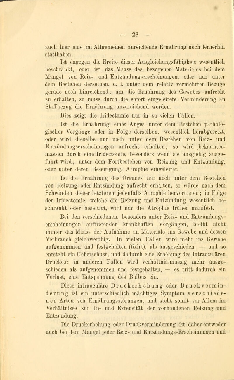 auch hier eine im Allgemeinen zureichende Ernährung noch fernerhin statthaben. Ist dagegen die Breite dieser Ausgleichungsfähigkeit wesentlich beschränkt, oder ist das Maass des bezogenen Materiales bei dem Mangel von Keiz- und Entzündungserscheinuugen, oder nur unter dem Bestehen derselben, d. i. unter dem relativ vermehrten Bezüge gerade noch hinreichend, um die Ernährung des Gewebes aufrecht zu erhalten, so muss durch die sofort eingeleitete Verminderung an Stoffbezug die Ernährung unzureichend werden. Dies zeigt die Iridectomie nur in zu vielen Fällen. Ist die Ernährung eines Auges unter dem Bestehen patholo- gischer Vorgänge oder in Folge derselben, wesentlich herabgesetzt, oder wird dieselbe nur noch unter dem Bestehen von Keiz- und Entzündungserscheinungen aufrecht erhalten, so wird bekannter- massen durch eine Iridectomie, besonders wenn sie ausgiebig ausge- führt wird, unter dem Fortbestehen von Reizung und Entzündung, oder unter deren Beseitigung, Atrophie eingeleitet. Ist die Ernährung des Organes nur noch unter dem Bestehen von Reizung oder Entzündung aufrecht erhalten, so würde nach dem Schwinden dieser letzteren jedenfalls Atrophie hervortreten; in Folge der Iridectomie, welche die Reizung und Entzündung wesentlich be- schränkt oder beseitigt, wird nur die Atrophie früher manifest. Bei den verschiedenen, besonders unter Reiz- und Entzündungs- erscheinungen auftretenden krankhaften Vorgängen, bleibt nicht immer das Maass der Aufnahme an Materiale ins Gewebe und dessen Verbrauch gleichwerthig. In vielen Fällen wird mehr ins Gewebe aufgenommen und festgehalten (fixirt), als ausgeschieden, — und so entsteht ein Ueberschuss, und dadurch eine Erhöhung des intraoculären Druckes; in anderen Fällen wird verhältnissmässig mehr ausge- schieden als aufgenommen und festgehalten, — es tritt dadurch ein Verlust, eine Entspannung des Bulbus ein. Diese intraoculäre Druck er höhung oder Druckvermin- derung ist ein unterschiedlich mächtiges Symptom verschiede- ner Arten von Ernährungsstörungen, und steht somit vor Allem im Verhältnisse zur In- und Extensität der vorhandenen Reizung und Entzündung. Die Druckerhöhung oder Druckverminderung ist daher entweder auch bei dem Mangel jeder Reiz- und Entzündungs-Erscheinungen und