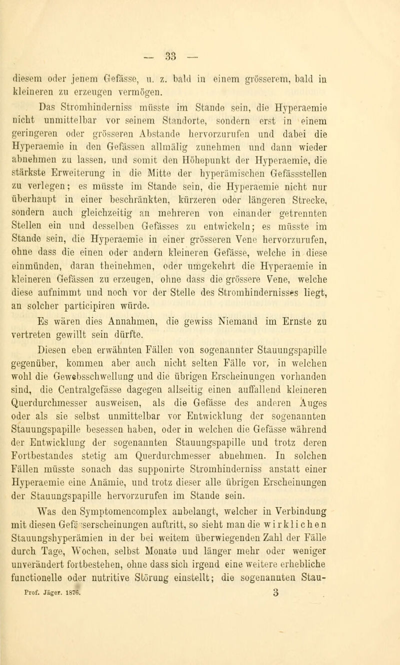 diesem oder jenem Gefässe, u. z. bald in einem grösserem, bald in kleineren zu erzengen vermögen. Das Stromhinderniss miisste im Stande sein, die Hyperaemie nicht unmittelbar vor seinem Standorte, sondern erst in einem geringeren oder grösseren Abstände hervorzurufen und dabei die Hyperaemie in den Gefässen allmälig zunehmen und dann wieder abnehmen zu lassen, und somit den Höhepunkt der Hyperaemie, die stärkste Erweiterung in die Mitte der hyperümischen Gefässstellen zu verlegen; es miisste im Stande sein, die Hyperaemie nicht nur überhaupt in einer beschränkten, kürzeren oder längeren Strecke, sondern auch gleichzeitig an mehreren von einander getrennten Stellen ein und desselben Gefässes zu entwickeln; es miisste im Stande sein, die Hyperaemie in einer grösseren Vene hervorzurufen, ohne dass die einen oder andern kleineren Gefässe, welche in diese einmünden, daran theinehmen, oder umgekehrt die Hyperaemie in kleineren Gefässen zu erzeugen, ohne dass die grössere Vene, welche diese aufnimmt und noch vor der Stelle des Stromhindernisses liegt, an solcher participiren würde. Es wären dies Annahmen, die gewiss Niemand im Ernste zu vertreten gewillt sein dürfte. Diesen eben erwähnten Fällen von sogenannter Stauungspapille gegenüber, kommen aber auch nicht selten Fälle vor, in welchen wohl die Gewebsschwellung und die übrigen Erscheinungen vorhanden sind, die Centralgefässe dagegen allseitig einen auffallend kleineren Querdurchmesser ausweisen, als die Gefässe des anderen Auges oder als sie selbst unmittelbar vor Entwicklung der sogenannten Stauungspapille besessen haben, oder in welchen die Gefässe während der Entwicklung der sogenannten Stauungspapille und trotz deren Fortbestandes stetig am Querdurchmesser abnehmen. In solchen Fällen müsste sonach das supponirte Stromhinderniss anstatt einer Hyperaemie eine Anämie, uud trotz dieser alle übrigen Erscheinungen der Stauungspapille hervorzurufen im Stande sein. Was den Symptomencomplex anbelangt, welcher in Verbindung mit diesen Gefü -serscheinungen auftritt, so sieht man die wirklichen Stauungshyperämien in der bei weitem überwiegenden Zahl der Fälle durch Tage, Wochen, selbst Monate und länger mehr oder weniger unverändert fortbestehen, ohne dass sich irgend eine weitere erhebliche functionelle oder nutritive Störung einstellt; die sogenannten Stau- Prof. Jäger. 1376. 3
