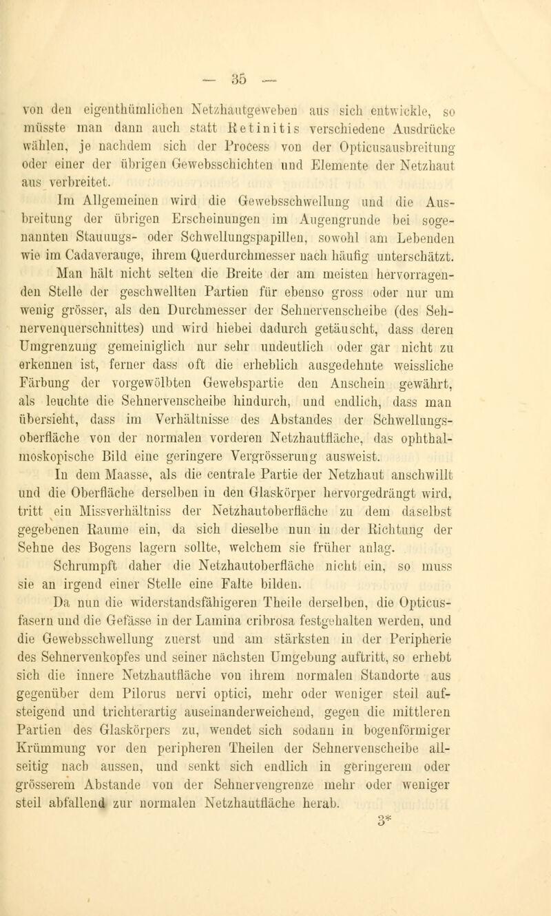 von den eigentümlichen Netzhautgeweben aus sich entwickle, so müsste man dann auch statt Iietinitis verschiedene Ausdrücke wählen, je nachdem sich der Process von der Opticusausbreitung oder einer der übrigen Gewebsschichten und Elemente der Netzhaut aus verbreitet. Im Allgemeinen wird die Gewebsschwellung und die Aus- breitung der übrigen Erscheinungen im Augengrunde bei soge- nannten Stauuugs- oder Schwellungspapillen, sowohl am Lebenden wie im Cadaverauge, ihrem Querdurchmesser nach häufig unterschätzt. Man hält nicht selten die Breite der am meisten hervorragen- den Stelle der geschwellten Partien für ebenso gross oder nur um wenig grösser, als den Durchmesser der Sehnervenscheibe (des Seh- nervenquerschnittes) und wird hiebei dadurch getäuscht, dass deren Umgrenzung gemeiniglich nur sehr undeutlich oder gar nicht zu erkennen ist, ferner dass oft die erheblich ausgedehnte weissliche Färbung der vorgewölbten Gewebspartie den Anschein gewährt, als leuchte die Sehnervenscheibe hindurch, und endlich, dass man übersieht, dass im Verhältnisse des Abstandes der Schwellungs- oberfläche von der normalen vorderen Netzhautfläche, das ophthal- moskopische Bild eine geringere Vergrösserung ausweist. In dem Maasse, als die centrale Partie der Netzhaut anschwillt und die Oberfläche derselben in den Glaskörper hervorgedrängt wird, tritt ein Missverhältniss der Netzhautoberfläche zu dem daselbst gegebenen Räume ein, da sich dieselbe nun in der Richtung der Sehne des Bogens lagern sollte, welchem sie früher anlag. Schrumpft daher die Netzhautoberfläche nicht ein, so muss sie an irgend einer Stelle eine Falte bilden. Da nun die widerstandsfähigeren Theile derselben, die Opticus- fasem und die Gefässe in der Lamina cribrosa festgehalten werden, und die Gewebsschwellung zuerst und am stärksten in der Peripherie des Sehnervenkopfes und seiner nächsten Umgebung auftritt, so erhebt sich die innere Netzhautfläche von ihrem normalen Standorte aus gegenüber dem Pilorus nervi optici, mehr oder weniger steil auf- steigend und trichterartig auseinanderweichend, gegen die mittleren Partien des Glaskörpers zu, wendet sich sodann in bogenförmiger Krümmung vor den peripheren Theilen der Sehnervenscheibe all- seitig nach aussen, und senkt sich endlich in geringerem oder grösserem Abstände von der Sehnervengrenze mehr oder weniger steil abfallend zur normalen Netzhautfläche herab.