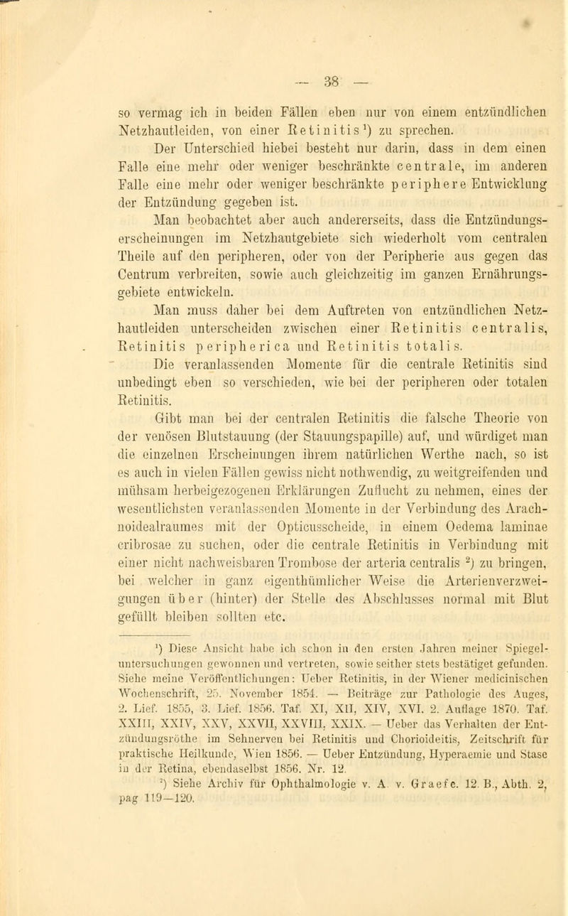 so vermag ich in beiden Fällen eben nur von einem entzündlichen Netzhautleiden, von einer Betinitis1) zu sprechen. Der Unterschied hiebei besteht nur darin, dass in dem einen Falle eine mehr oder weniger beschränkte centrale, im anderen Falle eine mehr oder weniger beschränkte periphere Entwicklung der Entzündung gegeben ist. Man beobachtet aber auch andererseits, dass die Entzündungs- erscheinungen im Netzhautgebiete sich wiederholt vom centralen Theile auf den peripheren, oder von der Peripherie aus gegen das Centrum verbreiten, sowie auch gleichzeitig im ganzen Ernährungs- gebiete entwickeln. Man muss daher bei dem Auftreten von entzündlichen Netz- hau tleiden unterscheiden zwischen einer Retinitis centralis, Retinitis peripherica und Eetinitis totalis. Die veranlassenden Momente für die centrale Retinitis sind unbedingt eben so verschieden, wie bei der peripheren oder totalen Retinitis. Gibt man bei der centralen Retinitis die falsche Theorie von der venösen Blutstauung (der Stauungspapille) auf, und würdiget man die einzelnen Erscheinungen ihrem natürlichen Werthe nach, so ist es auch in vielen Fällen gewiss nicht nothwendig, zu weitgreifenden und mühsam herbeigezogenen Erklärungen Zuflucht zu nehmen, eines der wesentlichsten veranlassenden Momente in der Verbindung des Arach- noidealraumes mit der Opticusscheide, in einem Oedema laminae cribrosae zu suchen, oder die centrale Retinitis in Verbindung mit einer nicht nachweisbaren Trombose der arteria centralis 2j zu bringen, bei welcher in ganz eigenthümlicher Weise die Arterienverzwet- gungen über (hinter) der Stelle des Abschlusses normal mit Blut gefüllt bleiben sollten etc. J) Diesr- Ansicht habe ich schon in den ersten Jahren meiner Spiegel- untersuchungen gewonnen und vertreten, sowie seither stets bestätiget gefanden. Siehe meine Veröffentlichungen: Ueber Retinitis, in der Wiener medicinischen Wochenschrift, 25. November 1854. — Beiträge zur Pathologie des Auges, 2. Lief. 1855, 3. Lief. 1856. Taf. XI, XII, XIV, XVI. 2. Auflage 1870. Taf. XXIII, XXIV, XXV, XXVII, XXVIII. XXIX. - Ueber das Verhalten der Ent- zünduugsrüthe im Sehnerven bei Retinitis und Chorioideitis, Zeitschrift für praktische Heilkunde, Wien 1856. — Ueber Entzündung, Hyperaemie und Stase in der Retina, ebendaselbst 1856. Nr. 12. ■) Siehe Archiv für Ophthalmologie v. A. v. Graefe. 12. B., Abth. 3. pag 119-120.