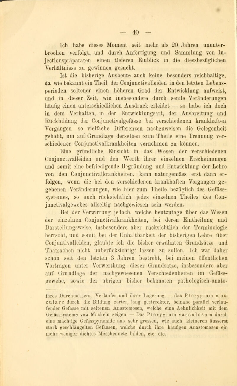 Ich habe dieses Moment seit mehr als 20 Jahren ununter- brochen verfolgt, und durch Anfertigung und Sammlung von In- jectionspräparaten einen tieferen Einblick in die diessbezüglichen Verhältnisse zu gewinnen gesucht. Ist die bisherige Ausbeute auch keine besonders reichhaltige, da wie bekannt ein Theil der Conjunctivalleiden in den letzten Lebens- perioden seltener einen höheren Grad der Entwicklung aufweist, und in dieser Zeit, wie insbesondere durch senile Veränderungen häufig einen unterschiedlichen Ausdruck erleidet — so habe ich doch in dem Verhalten, in der Entwicklungsart, der Ausbreitung und Kückbildung der Conjunctivalgefässe bei verschiedenen krankhaften Vorgängen so vielfache Differenzen nachzuweisen die Gelegenheit gehabt, um auf Grundlage derselben zum Theile eine Trennung ver- schiedener Conjunctivalkrankheiten vornehmen zu können. Eine gründliche Einsicht in das Wesen der verschiedenen Conjunctivalleiden und den Werth ihrer einzelnen Erscheinungen und somit eine befriedigende Begründung und Entwicklung der Lehre von den Conjunctivalkrankheiten, kann naturgemäss erst dann er- folgen, wenn die bei den verschiedenen krankhaften Vorgängen ge- gebenen Veränderungen, wie hier zum Theile bezüglich des Gefäss- systemes, so auch rücksichtlich jedes einzelnen Theiles des Con- junctivalgewebes allseitig nachgewiesen sein werden. Bei der Verwirrung jedoch, welche heutzutage über das Wesen der einzelnen Conjunctivalkrankheiten, bei deren Eintheilung und Darstellungsweise, insbesondere aber rücksichtlich der Terminologie herrscht, und somit bei der Unhaltbarkeit der bisherigen Lehre über Conjuntivalleiden, glaubte ich die bisher erwähnten Grundsätze und Thatsachen nicht unberücksichtigt lassen zu sollen. Ich war daher schon seit den letzten 3 Jahren bestrebt, bei meinen öffentlichen Vorträgen unter Verwerthung dieser Grundsätze, insbesondere aber auf Grundlage der nachgewiesenen Verschiedenheiten im Gefäss- gewebe, sowie der übrigen bisher bekannten pathologisch-anato- ihres Durchmessers, Verlaufes und ihrer Lagerung, — das Pterygium nius- cularc durch die Bildung zarter, lang gestreckter, heinahe parallel verlau- fender Gefässe mit seltenen Anastomosen, welche eine Aehnlichkeit mit dem Gefässsysteme von Muskeln zeigen. — Das Pterygium vasculosum durch eine mächtige Gefasspyramide aus sehr grossen, wie auch kleineren äusserst stark gcschlängelten Gefäsaen, welche durch ihre häufigen Anastomosen ein mehr weniger dichtes Maschennetz bilden, etc. etc.