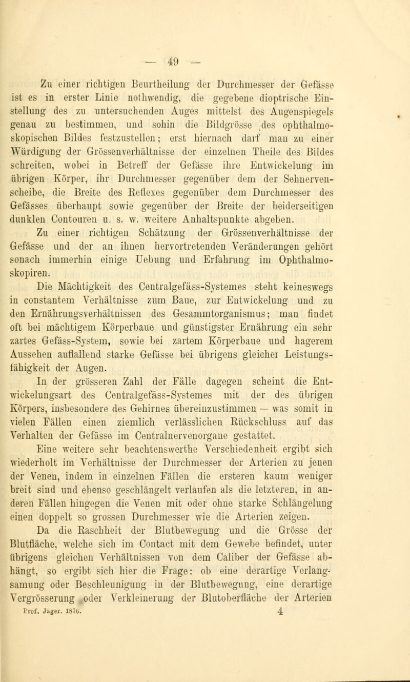 Zu einer richtigen Beurteilung der Durchmesser der Gefässe ist es in erster Linie nothwendig, die gegebene dioptrische Ein- stellung des zu untersuchenden Auges mittelst des Augenspiegels genau zu bestimmen, und sohin die Bildgrösse tdes ophthalmo- skopischen Bildes festzustellen; erst hiernach darf man zu einer Würdigung der Grössenverhältnisse der einzelnen Theile des Bildes schreiten, wobei in Betreff der Gefässe ihre Entwickelung im übrigen Körper, ihr Durchmesser gegenüber dem der Sehnerven- scheibe, die Breite des lieflexes gegenüber dem Durchmesser des Gefässes überhaupt sowie gegenüber der Breite der beiderseitigen dunklen Contouren u, s. w. weitere Anhaltspunkte abgeben. Zu einer richtigen Schätzung der Grössenverhältnisse der Gefässe und der an ihnen hervortretenden Veränderungen gehört sonach immerhin einige Uebung und Erfahrung im Ophthalmo- skopien. Die Mächtigkeit des Centralgefäss-Systemes steht keineswegs in constantem Verhältnisse zum Baue, zur Entwickelung und zu den Ernährimgsverhältnissen des Gesammtorganismus; man findet oft bei mächtigem Körperbaue und günstigster Ernährung ein sehr zartes Gefäss-System, sowie bei zartem Körperbaue und hagerem Aussehen auflallend starke Gefässe bei übrigens gleicher Leistungs- fähigkeit der Augen. In der grösseren Zahl der Fälle dagegen scheint die Ent- wickelungsart des Centralgefäss-Systemes mit der des übrigen Körpers, insbesondere des Gehirnes übereinzustimmen — was somit in vielen Fällen einen ziemlich verlässlichen Eückschluss auf das Verhalten der Gefässe im Centralnervenorgaue gestattet. Eine weitere sehr beachtenswerthe Verschiedenheit ergibt sich wiederholt im Verhältnisse der Durchmesser der Arterien zu jenen der Venen, indem in einzelnen Fällen die ersteren kaum weniger breit sind und ebenso geschlängelt verlaufen als die letzteren, in an- deren Fällen hingegen die Venen mit oder ohne starke Schlängelung einen doppelt so grossen Durchmesser wie die Arterien zeigen. Da die Raschheit der Blutbewegung und die Grösse der Blutfläche, welche sich im Contact mit dem Gewebe befindet, unter übrigens gleichen Verhältnissen von dem Caliber der Gefässe ab- hängt, so ergibt sich hier die Frage: ob eine derartige Verlang- samung oder Beschleunigung in der Blutbewegung, eine derartige Vergrösserung oder Verkleinerung der Blutoberfläche der Arterien Prof. Jäger. 187b. 4