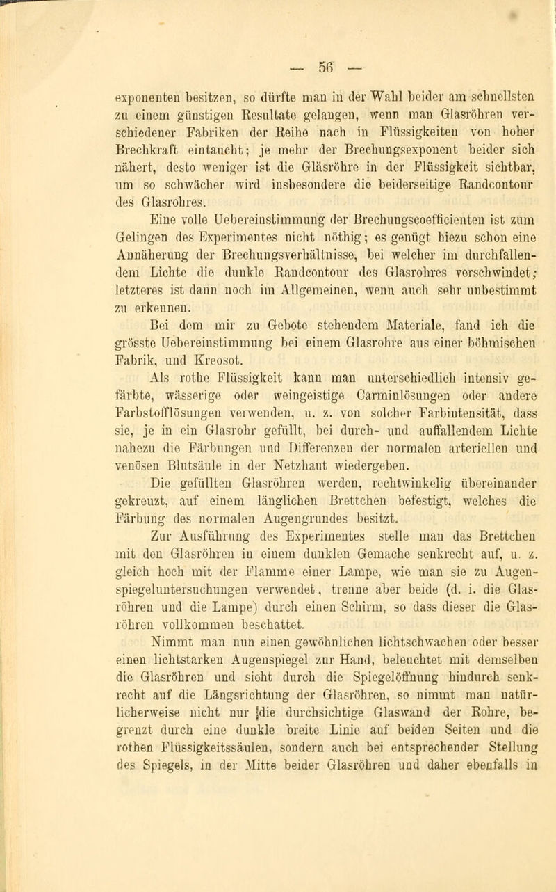 Exponenten besitzen, so dürfte man in der Wahl beider am schnellsten zu einem günstigen Eesultate gelangen, wenn man Glasröhren ver- schiedener Fabriken der Eeihe nach in Flüssigkeiten von hoher Brechkraft eintaucht; je mehr der Brechungsexponent beider sich nähert, desto weniger ist die Gläsröhre in der Flüssigkeit sichtbar, um so schwächer wird insbesondere die beiderseitige Randeontour des Glasrohres. Eine volle Uebereiustimmung der Brechungscoefficienten ist zum Gelingen des Experimentes nicht nöthig; es genügt hiezu schon eine Annäherung der Brechungsverhältnisse, bei welcher im durchfallen- dem Lichte die dunkle Randeontour des Glasrohres verschwindet; letzteres ist dann noch im Allgemeinen, wenn auch sehr unbestimmt zu erkennen. Bei dem mir zu Gebote stehendem Materiale, fand ich die grösste Uebereinstimmung bei einem Glasrohre aus einer böhmischen Fabrik, und Kreosot. Als rothe Flüssigkeit kann man unterschiedlich intensiv ge- färbte, wässerige oder weingeistige Carminlösungen oder andere FarbstofTlösungen verwenden, u. z. von solcher Farbintensität, dass sie, je in ein Glasrohr gefüllt, bei durch- und auffallendem Lichte nahezu die Färbungen und Differenzen der normalen arteriellen und venösen Blutsäule in der Netzhaut wiedergeben. Die gefüllten Glasröhren werden, rechtwinkelig übereinander gekreuzt, auf einem länglichen Brettchen befestigt, welches die Färbung des normalen Augengrundes besitzt. Zur Ausführung des Experimentes stelle man das Brettchen mit den Glasröhren in einem dunklen Gemache senkrecht auf, u. z. gleich hoch mit der Flamme einer Lampe, wie man sie zu Augen- spiegeluntersuchungen verwendet, trenne aber beide (d. i. die Glas- röhren und die Lampe) durch einen Schirm, so dass dieser die Glas- röhren vollkommen beschattet. Nimmt man nun einen gewöhnlichen lichtschwachen oder besser einen lichtstarken Augenspiegel zur Hand, beleuchtet mit demselben die Glasröhren und sieht durch die Spiegel Öffnung hindurch senk- recht auf die Längsrichtung der Glasröhren, so nimmt man natür- licherweise nicht nur [die durchsichtige Glaswand der Rohre, be- grenzt durch eine dunkle breite Linie auf beiden Seiten und die rothen Flüssigkeitssäulen, sondern auch bei entsprechender Stellung des Spiegels, in der Mitte beider Glasröhren und daher ebenfalls in