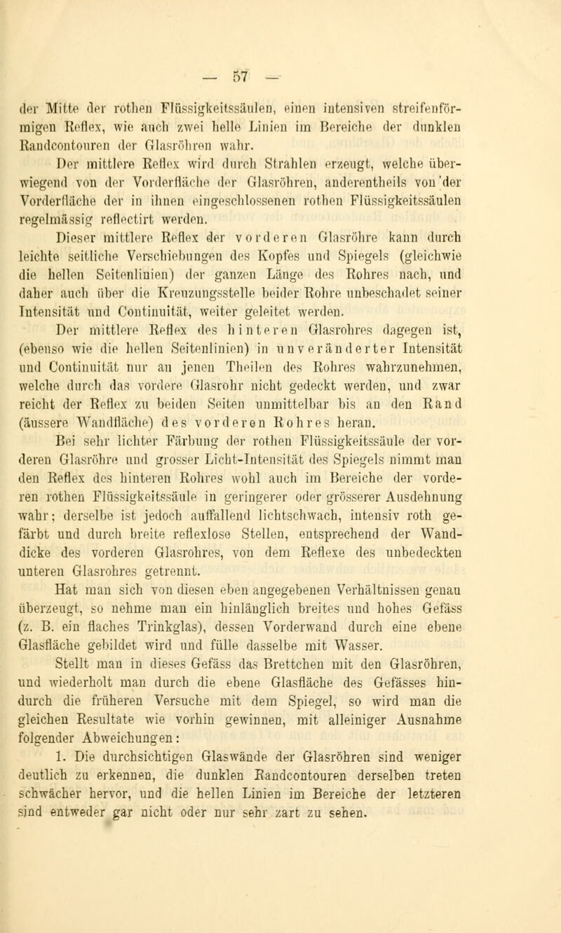 der Mitte der rothen Flüssigkeitssäulen, einen intensiven streifenför- migen Reflex, wie auch zwei helle Linien im Bereiche der dunklen Randeontouren der Glasröhren wahr. Der mittlere Reflex wird durch Strahlen erzeugt, welche über- wiegend von der Vorderfläche der Glasröhren, anderenteils von'der Vorderdäche der in ihnen eingeschlossenen rothen Flüssigkeitssäulen regelmässig reflectirt werden. Dieser mittlere Reflex der vorderen Glasröhre kann durch leichte seitliche Verschiebungen des Kopfes und Spiegels (gleichwie die hellen Seitenlinien) der ganzen Länge des Rohres nach, und daher auch über die Kreuzungsstelle beider Rohre unbeschadet seiner Intensität und Continuität, weiter geleitet werden. Der mittlere Reflex des hinteren Glasrohres dagegen ist, (ebenso wie die hellen Seitenlinien) in unveränderter Intensität und Continuität nur an jenen Theilen des Rohres wahrzunehmen, welche durch das vordere Glasrohr nicht gedeckt werden, und zwar reicht der Reflex zu beiden Seiten unmittelbar bis an den Rand (äussere Wandfläche) des vorderen Rohres heran. Bei sehr lichter Färbung der rothen Flüssigkeitssäule der vor- deren Glasröhre und grosser Licht-Intensität des Spiegels nimmt man den Reflex des hinteren Rohres wohl auch im Bereiche der vorde- ren rothen Flüssigkeitssäule in geringerer oder grösserer Ausdehnung wahr; derselbe ist jedoch auffallend lichtschwach, intensiv roth ge- färbt und durch breite reflexlose Stellen, entsprechend der Wand- dicke des vorderen Glasrohres, von dem Reflexe des unbedeckten unteren Glasrohres getrennt. Hat man sich von diesen eben angegebenen Verhältnissen genau überzeugt, so nehme man ein hinlänglich breites und hohes Gefäss (z. B. ein flaches Trinkglas), dessen Vorderwand durch eine ebene Glasfläche gebildet wird und fülle dasselbe mit Wasser. Stellt man in dieses Gefäss das Brettchen mit den Glasröhren, und wiederholt man durch die ebene Glasfläche des Gefässes hin- durch die früheren Versuche mit dem Spiegel, so wird man die gleichen Resultate wie vorhin gewinnen, mit alleiniger Ausnahme folgender Abweichungen: 1. Die durchsichtigen Glaswände der Glasröhren sind weniger deutlich zu erkennen, die dunklen Randeontouren derselben treten schwächer hervor, und die hellen Linien im Bereiche der letzteren sind entweder gar nicht oder nur sehr zart zu sehen.