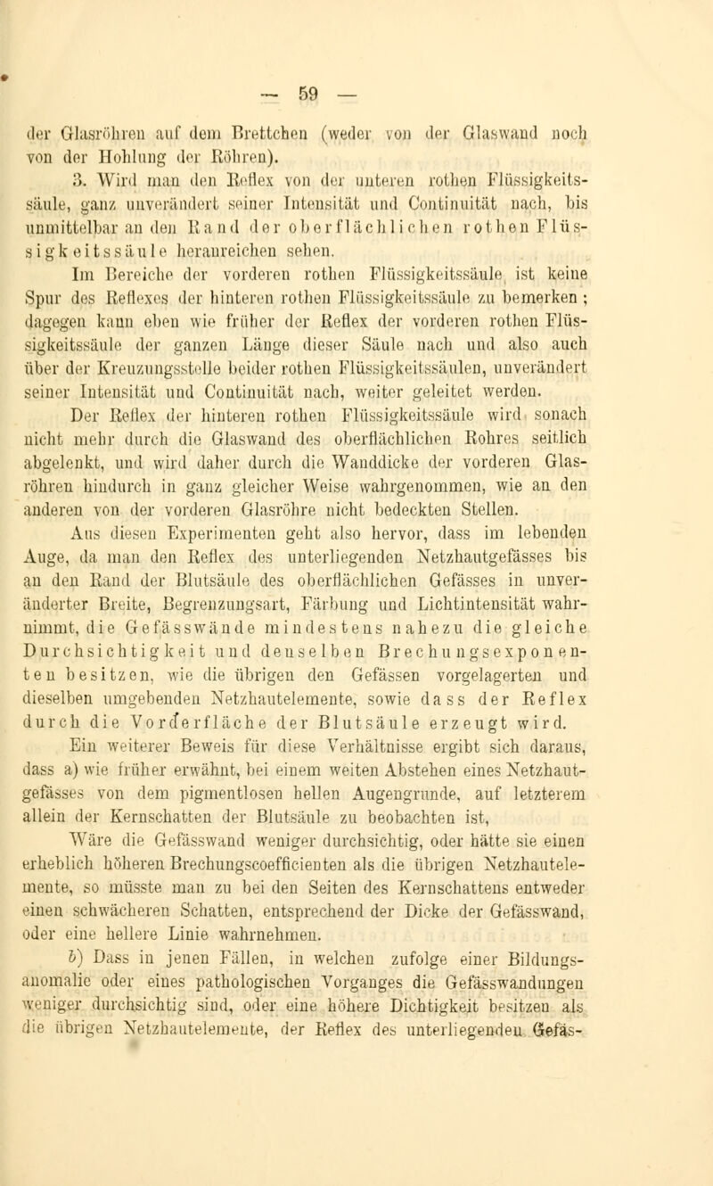der Glasröhren auf dem Brettchen (weder von der Glaswand noch von der Höhlung der Röhren). B. Wird man den Reflex von der unteren rothen Flüssigkeits- säule, ganz unverändert seiner Intensität und Continuität nach, bis unmittelbar an den Rand der o b e r f 1 ä c h 1 i c h e n r o t h e n Flu s- s i g k e i t s s ä u 1 e heranreichen sehen. Im Bereiche der vorderen rothen Flüssigkeitssäule ist keine Spur des Reflexes der hinteren rothen Flüssigkeitssäule zu bemerken ; dagegen kann eben wie früher der Reflex der vorderen rothen Flüs- sigkeitssäule der ganzen Länge dieser Säule nach und also auch über der Kreuzungsstolle beider rothen Flüssigkeitssäulen, unverändert seiner Intensität und Continuität nach, weiter geleitet werden. Der Reflex der hinteren rothen Flüssigkeitssäule wird sonach nicht mehr durch die Glaswand des oberflächlichen Rohres seitlich abgelenkt, und wird daher durch die Wanddicke der vorderen Glas- röhren hindurch in ganz gleicher Weise wahrgenommen, wie an den anderen von der vorderen Glasröhre nicht bedeckten Stellen. Aus diesen Experimenten geht also hervor, dass im lebenden Auge, da man den Reflex des unterliegenden Netzhautgefässes bis an den Rand der Blutsäule des oberflächlichen Gefässes in unver- änderter Breite, Begrenzungsart, Färbung und Lichtintensität wahr- nimmt, die Gefässwände mindestens nahezu die gleiche Durchsichtigkeit und deuselben Brechungsexponen- ten besitzen, Avie die übrigen den Gefässen vorgelagerten und dieselben umgebenden Netzhautelemente, sowie dass der Reflex durch die Voreferfläche der Blutsäule erzeugt wird. Ein weiterer Beweis für diese Verhältnisse ergibt sich daraus, dass a) wie früher erwähnt, bei einem weiten Abstehen eines Netzhaut- gefässes von dem pigmentlosen hellen Augengrunde, auf letzterem allein der Kernschatten der Blutsäule zu beobachten ist, Wäre die Gefässwand weniger durchsichtig, oder hätte sie einen erheblich höheren Brechungscoefficienten als die übrigen Netzhautele- mente, so müsste man zu bei den Seiten des Kernschattens entweder einen schwächeren Schatten, entsprechend der Dicke der Gefässwand, oder eine hellere Linie wahrnehmen. 6) Dass in jenen Fällen, in welchen zufolge einer Bildungs- anomalie oder eines pathologischen Vorganges die Gefässwandungen weniger durchsichtig sind, oder eine höhere Dichtigkeit besitzeu als die übrigen Netzhautelemente, der Reflex des unterliegenden Gefäs-