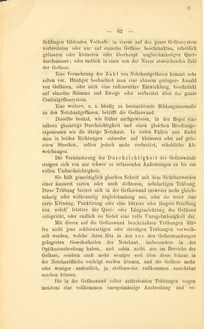 Schlingen bildenden Verlaufe; in einem auf das ganze Gefässsystein verbreiteten oder nur auf einzelne Gefässe beschränkten, erheblich grösseren oder kleineren oder überhaupt ungleichrnässigen Quer- durchmesser; oder endlich in einer von der Norm abweichenden Zahl der Gefässe. Eine Vermehrung der Zahl von Netzhautgefässen kommt sehr selten vor. Häufiger beobachtet man eine abnorm geringere Anzahl von Gefässen, oder auch eine rudimentäre Entwicklung, beschränkt auf einzelne Stämme und Zweige oder verbreitet über das ganze Centralgefässsystem. Eine weitere, u. z. häufig zu beobachtende Bildungsanomalie an den Netzhautgefässen, betrifft die Gefässwand. Dieselbe besitzt, wie früher nachgewiesen, in der Regel eine nahezu glasartige Durchsichtigkeit und einen gleichen Brechungs- exponenten wie die übrige Netzhaut. In vielen Fällen nun findet man in beiden Richtungen entweder auf kleineren oder auf grös- seren Strecken, selten jedoch mehr verbreitet, erhebliche Ab- weichungen. Die Verminderung der Durchsichtigkeit der Gefässwände steigert sich von nur schwer zu erfassenden Andeutungen an bis zur vollen Undurchsichtigkeit. Sie hält gemeiniglich gleichen Schritt mit dem Sichtbarwerden einer äusserst zarten oder auch dichteren, nebelartigen Trübung. Diese Trübung breitet sich in der Gefässwand entweder mehr gleich- massig oder wolkenartig ungleichmässig aus, oder sie weist eine zarte Körnung, Punktirung oder eine kürzere oder längere Streifung aus, welch' letztere der Quer- oder Längenrichtung des Gefässes entspricht, oder endlich sie bietet eine volle Unregelmässigkeit dar. Mit diesen auf die Gefässwand beschränkten Trübungen dür- fen nicht jene schleierartigen oder streifigen Trübungen verwech- selt werden, welche ihren Sitz in den vor den Gefässwandungen gelagerten Gewebstheilen der Netzhaut, insbesondere in der Optikusausbreitung haben, und sohin nicht nur im Bereiche der Gefässe, sondern auch mehr weniger weit über diese hinaus in der Netzhautfiäche verfolgt werden können, und die Gefässe mehr oder weniger undeutlich, ja stellenweise vollkommen unsichtbar machen können. Die in der Gefässwand selbst auftretenden Trübungen zeigen meistens eine vollkommen unregelmässige Ausbreitung und er-
