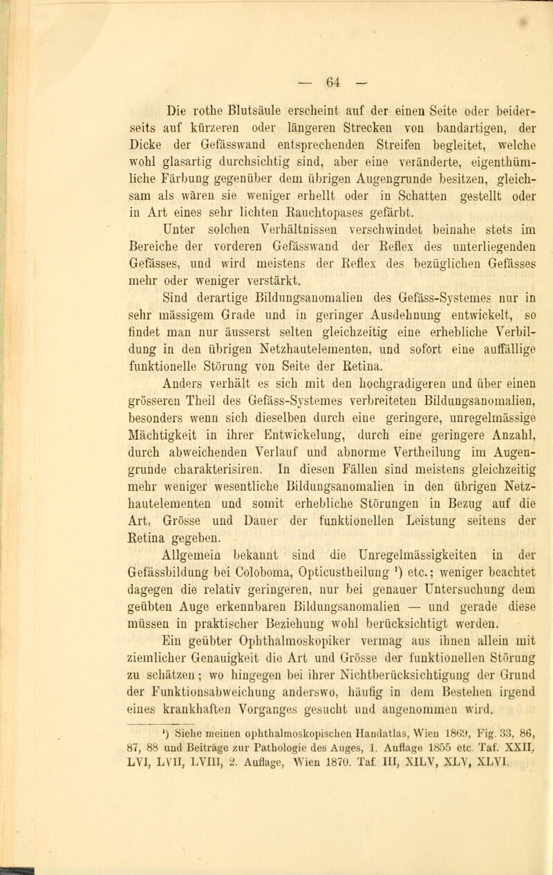 Die rotke Blutsäule erscheint auf der einen Seite oder beider* seits auf kürzeren oder längeren Strecken von bandartigen, der Dicke der Gefässwand entsprechenden Streifen begleitet, welche wohl glasartig durchsichtig sind, aber eine veränderte, eigenthüm- liche Färbung gegenüber dem übrigen Augengrunde besitzen, gleich- sam als wären sie weniger erhellt oder in Schatten gestellt oder in Art eines sehr lichten Kauchtopases gefärbt. Unter solchen Verhältnissen verschwindet beinahe stets im Bereiche der vorderen Gefässwand der Reflex des unterliegenden Gefässes, und wird meistens der Reflex des bezüglichen Gefässes mehr oder weniger verstärkt. Sind derartige Bildungsanomalien des Gefäss-Systemes nur in sehr massigem Grade und in geringer Ausdehnung entwickelt, so findet man nur äusserst selten gleichzeitig eine erhebliche Verbil- dimg in den übrigen Netzhautelementen, und sofort eine auffällige funktionelle Störung von Seite der Retina. Anders verhält es sich mit den hochgradigeren und über einen grösseren Theil des Gefäss-Systemes verbreiteten Bildungsanomalien, besonders wenn sich dieselben durch eine geringere, unregelmässige Mächtigkeit in ihrer Entwickelung, durch eine geringere Anzahl, durch abweichenden Verlauf und abnorme Vertheilung im Augen- grunde charakterisiren. In diesen Fällen sind meistens gleichzeitig mehr weniger wesentliche Bildungsanomalien in den übrigen Netz- hautelementen und somit erhebliche Störungen in Bezug auf die Art, Grösse und Dauer der funktionellen Leistung seitens der Retina gegeben. Allgemein bekannt sind die Unregelmässigkeiten in der Gefässbildung bei Coloboma, Opticustheilung ') etc.; weniger beachtet dagegen die relativ geringeren, nur bei genauer Untersuchung dem geübten Auge erkennbaren Bildungsanomalien — und gerade diese müssen in praktischer Beziehung wohl berücksichtigt werden. Ein geübter Ophthalmoskopiker vermag aus ihnen allein mit ziemlicher Genauigkeit die Art und Grösse der funktionellen Störung zu schätzen; wo hingegen bei ihrer Nichtberücksichtigung der Grund der Funktionsabweichung anderswo, häutig in dem Bestehen irgend eines krankhaften Vorganges gesucht und augenommeu wird. ') Siehe meinen ophthalmoskopischen Handatlas, Wien 18<j9, Fig. 33, 86, 87, 88 und Beiträge zur Pathologie des Auges, 1. Auflage 1855 etc. Taf. XXII, LVI, LVII, LVI1I, 2. Auflage, Wien 1870. Taf. III, XILV, XLV, XLYI.