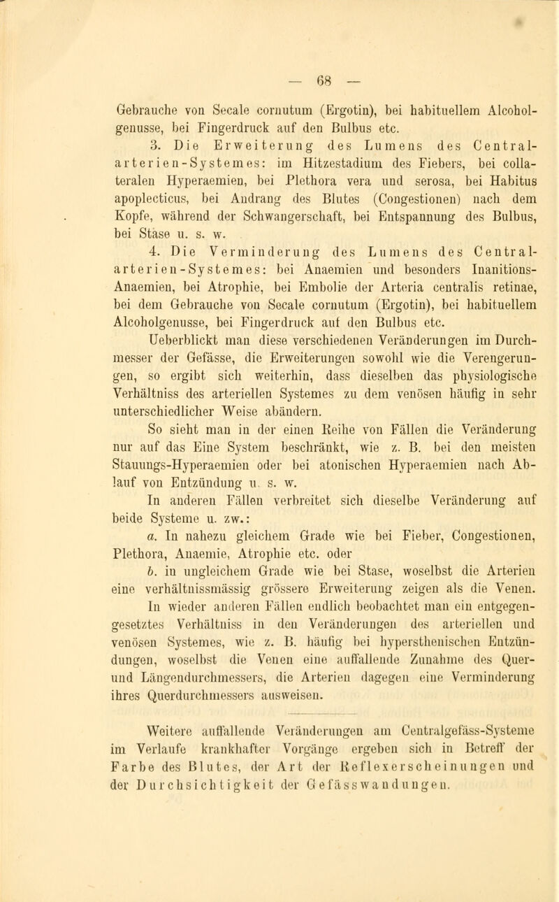 Gebrauche von Seeale coruutum (Ergotin), bei habituellem Alcohol- genusse, bei Fingerdruck auf den Bulbus etc. 3. Die Erweiterung des Lumens des Central- arterien-Systemes: im Hitzestadium des Fiebers, bei colla- teralen Hyperaemien, bei Plethora vera und serosa, bei Habitus apoplecticus, bei Andrang des Blutes (Congestionen) nach dem Kopfe, während der Schwangerschaft, bei Entspannung des Bulbus, bei Stäse u. s. w. . 4. Die Verminderung des Lumens des Central- arterien-Systemes: bei Anaemien und besonders Inanitions- Anaemien, bei Atrophie, bei Embolie der Arteria centralis retinae, bei dem Gebrauche von Seeale coruutum (Ergotin), bei habituellem Alcoholgenusse, bei Fingerdruck auf den Bulbus etc. Ueberblickt man diese verschiedenen Veränderungen im Durch- messer der Gefässe, die Erweiterungen sowohl wie die Verengerun- gen, so ergibt sich weiterhin, dass dieselben das physiologische Verhältniss des arteriellen Systemes zu dem venösen häufig iu sehr unterschiedlicher Weise abändern. So sieht man in der einen Keihe von Fällen die Veränderung nur auf das Eine System beschränkt, wie z. B. bei den meisten Stauungs-Hyperaemien oder bei atonischen Hyperaemien nach Ab- lauf von Entzündung u. s. w. In anderen Fällen verbreitet sich dieselbe Veränderung auf beide Systeme u. zw.: a. In nahezu gleichem Grade wie bei Fieber, Congestionen, Plethora, Anaemie, Atrophie etc. oder b. in ungleichem Grade wie bei Stase, woselbst die Arterien eine verhältnissmässig grössere Erweiterung zeigen als die Venen. In wieder anderen Fällen endlich beobachtet man ein entgegen- gesetztes Verhältniss in den Veränderungen des arteriellen und venösen Systemes, wie z. B. häufig bei hypersthenischen Entzün- dungen, woselbst die Venen eine auffallende Zunahme des Quer- und Längendurchmessers, die Arterien dagegen eine Verminderung ihres Querdurchmessers ausweisen. Weitere auffallende Veränderungen am Centralgefäss-Systeme im Verlaufe krankhafter Vorgänge ergeben sich in Betreff der Farbe des Blutes, der Art der Keflexerscheinungen und der Durchsichtigkeit der Gefäss wand ungen.